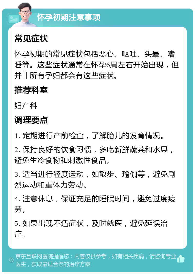 怀孕初期注意事项 常见症状 怀孕初期的常见症状包括恶心、呕吐、头晕、嗜睡等。这些症状通常在怀孕6周左右开始出现，但并非所有孕妇都会有这些症状。 推荐科室 妇产科 调理要点 1. 定期进行产前检查，了解胎儿的发育情况。 2. 保持良好的饮食习惯，多吃新鲜蔬菜和水果，避免生冷食物和刺激性食品。 3. 适当进行轻度运动，如散步、瑜伽等，避免剧烈运动和重体力劳动。 4. 注意休息，保证充足的睡眠时间，避免过度疲劳。 5. 如果出现不适症状，及时就医，避免延误治疗。