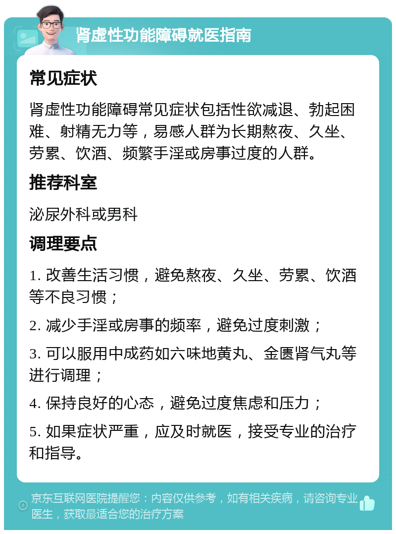 肾虚性功能障碍就医指南 常见症状 肾虚性功能障碍常见症状包括性欲减退、勃起困难、射精无力等，易感人群为长期熬夜、久坐、劳累、饮酒、频繁手淫或房事过度的人群。 推荐科室 泌尿外科或男科 调理要点 1. 改善生活习惯，避免熬夜、久坐、劳累、饮酒等不良习惯； 2. 减少手淫或房事的频率，避免过度刺激； 3. 可以服用中成药如六味地黄丸、金匮肾气丸等进行调理； 4. 保持良好的心态，避免过度焦虑和压力； 5. 如果症状严重，应及时就医，接受专业的治疗和指导。