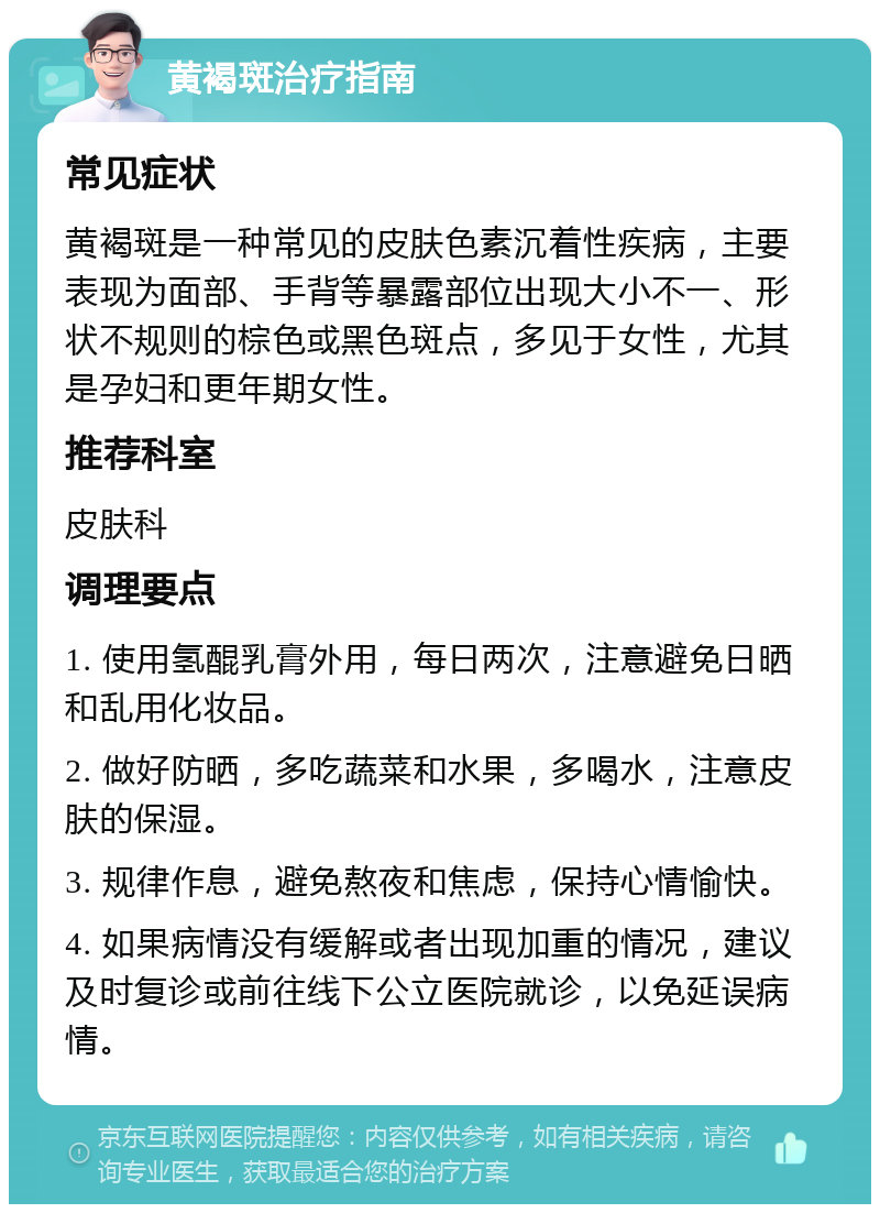 黄褐斑治疗指南 常见症状 黄褐斑是一种常见的皮肤色素沉着性疾病，主要表现为面部、手背等暴露部位出现大小不一、形状不规则的棕色或黑色斑点，多见于女性，尤其是孕妇和更年期女性。 推荐科室 皮肤科 调理要点 1. 使用氢醌乳膏外用，每日两次，注意避免日晒和乱用化妆品。 2. 做好防晒，多吃蔬菜和水果，多喝水，注意皮肤的保湿。 3. 规律作息，避免熬夜和焦虑，保持心情愉快。 4. 如果病情没有缓解或者出现加重的情况，建议及时复诊或前往线下公立医院就诊，以免延误病情。