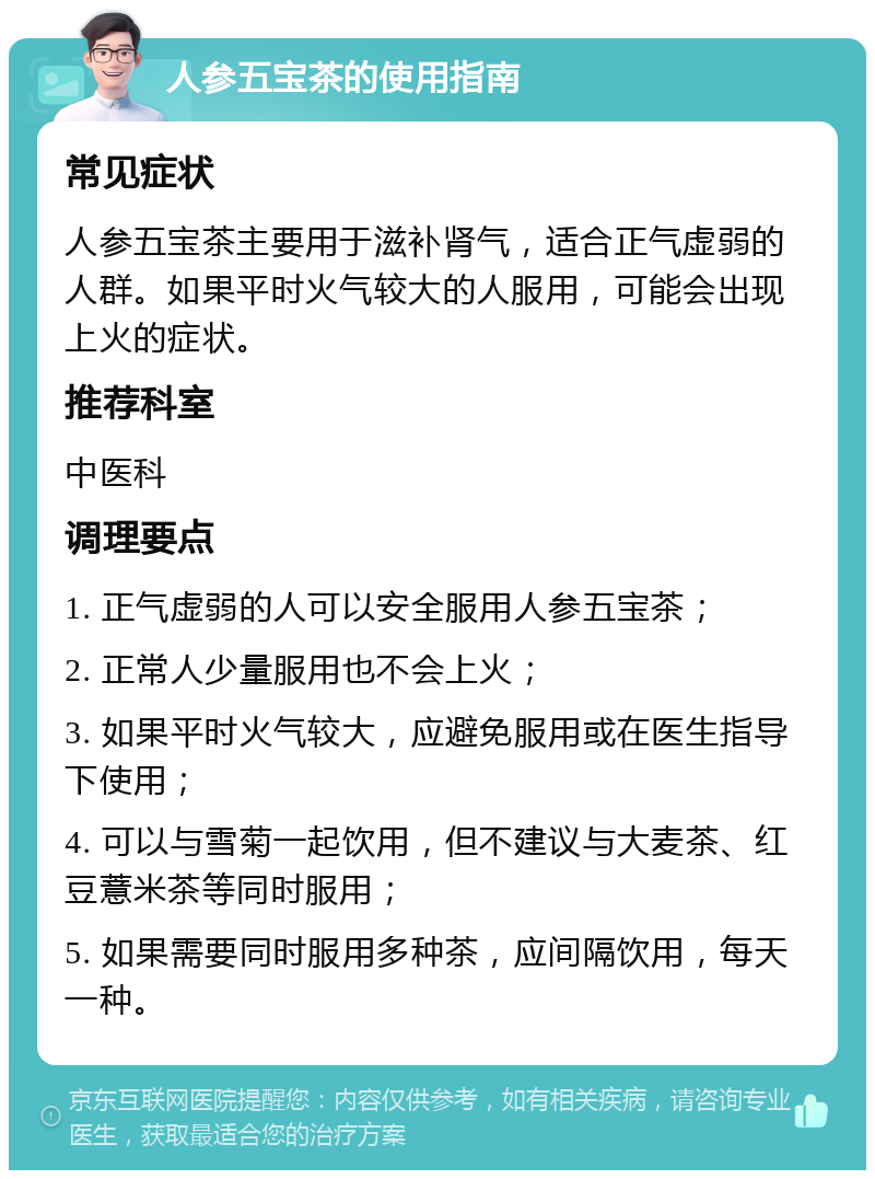 人参五宝茶的使用指南 常见症状 人参五宝茶主要用于滋补肾气，适合正气虚弱的人群。如果平时火气较大的人服用，可能会出现上火的症状。 推荐科室 中医科 调理要点 1. 正气虚弱的人可以安全服用人参五宝茶； 2. 正常人少量服用也不会上火； 3. 如果平时火气较大，应避免服用或在医生指导下使用； 4. 可以与雪菊一起饮用，但不建议与大麦茶、红豆薏米茶等同时服用； 5. 如果需要同时服用多种茶，应间隔饮用，每天一种。