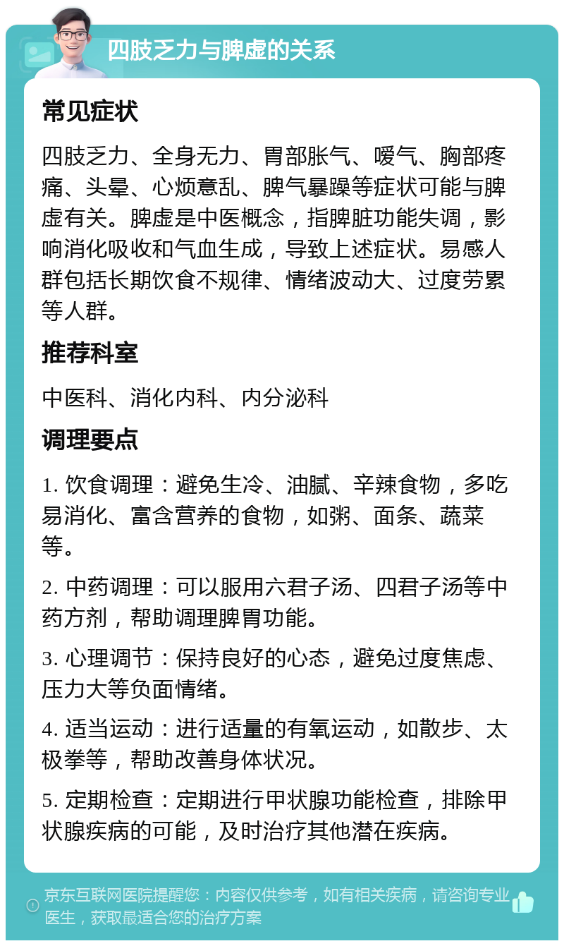 四肢乏力与脾虚的关系 常见症状 四肢乏力、全身无力、胃部胀气、嗳气、胸部疼痛、头晕、心烦意乱、脾气暴躁等症状可能与脾虚有关。脾虚是中医概念，指脾脏功能失调，影响消化吸收和气血生成，导致上述症状。易感人群包括长期饮食不规律、情绪波动大、过度劳累等人群。 推荐科室 中医科、消化内科、内分泌科 调理要点 1. 饮食调理：避免生冷、油腻、辛辣食物，多吃易消化、富含营养的食物，如粥、面条、蔬菜等。 2. 中药调理：可以服用六君子汤、四君子汤等中药方剂，帮助调理脾胃功能。 3. 心理调节：保持良好的心态，避免过度焦虑、压力大等负面情绪。 4. 适当运动：进行适量的有氧运动，如散步、太极拳等，帮助改善身体状况。 5. 定期检查：定期进行甲状腺功能检查，排除甲状腺疾病的可能，及时治疗其他潜在疾病。