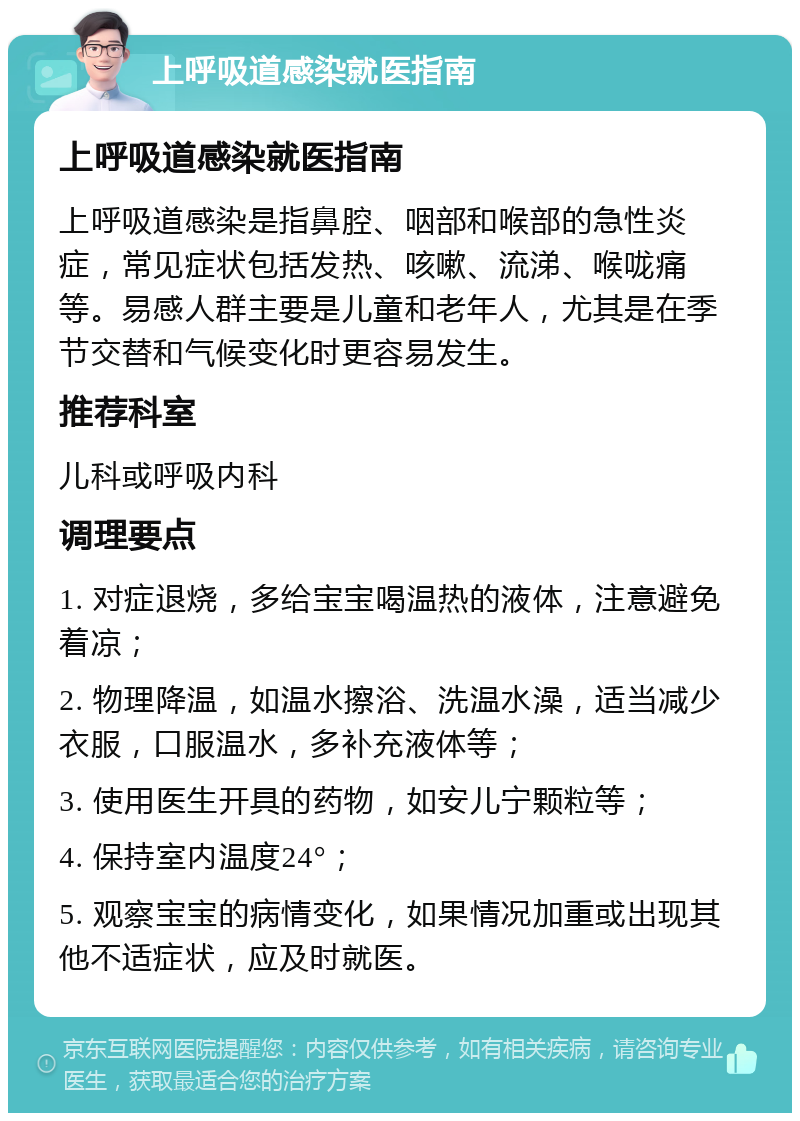 上呼吸道感染就医指南 上呼吸道感染就医指南 上呼吸道感染是指鼻腔、咽部和喉部的急性炎症，常见症状包括发热、咳嗽、流涕、喉咙痛等。易感人群主要是儿童和老年人，尤其是在季节交替和气候变化时更容易发生。 推荐科室 儿科或呼吸内科 调理要点 1. 对症退烧，多给宝宝喝温热的液体，注意避免着凉； 2. 物理降温，如温水擦浴、洗温水澡，适当减少衣服，口服温水，多补充液体等； 3. 使用医生开具的药物，如安儿宁颗粒等； 4. 保持室内温度24°； 5. 观察宝宝的病情变化，如果情况加重或出现其他不适症状，应及时就医。