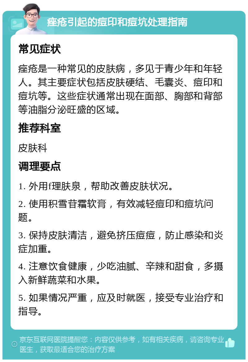 痤疮引起的痘印和痘坑处理指南 常见症状 痤疮是一种常见的皮肤病，多见于青少年和年轻人。其主要症状包括皮肤硬结、毛囊炎、痘印和痘坑等。这些症状通常出现在面部、胸部和背部等油脂分泌旺盛的区域。 推荐科室 皮肤科 调理要点 1. 外用f理肤泉，帮助改善皮肤状况。 2. 使用积雪苷霜软膏，有效减轻痘印和痘坑问题。 3. 保持皮肤清洁，避免挤压痘痘，防止感染和炎症加重。 4. 注意饮食健康，少吃油腻、辛辣和甜食，多摄入新鲜蔬菜和水果。 5. 如果情况严重，应及时就医，接受专业治疗和指导。