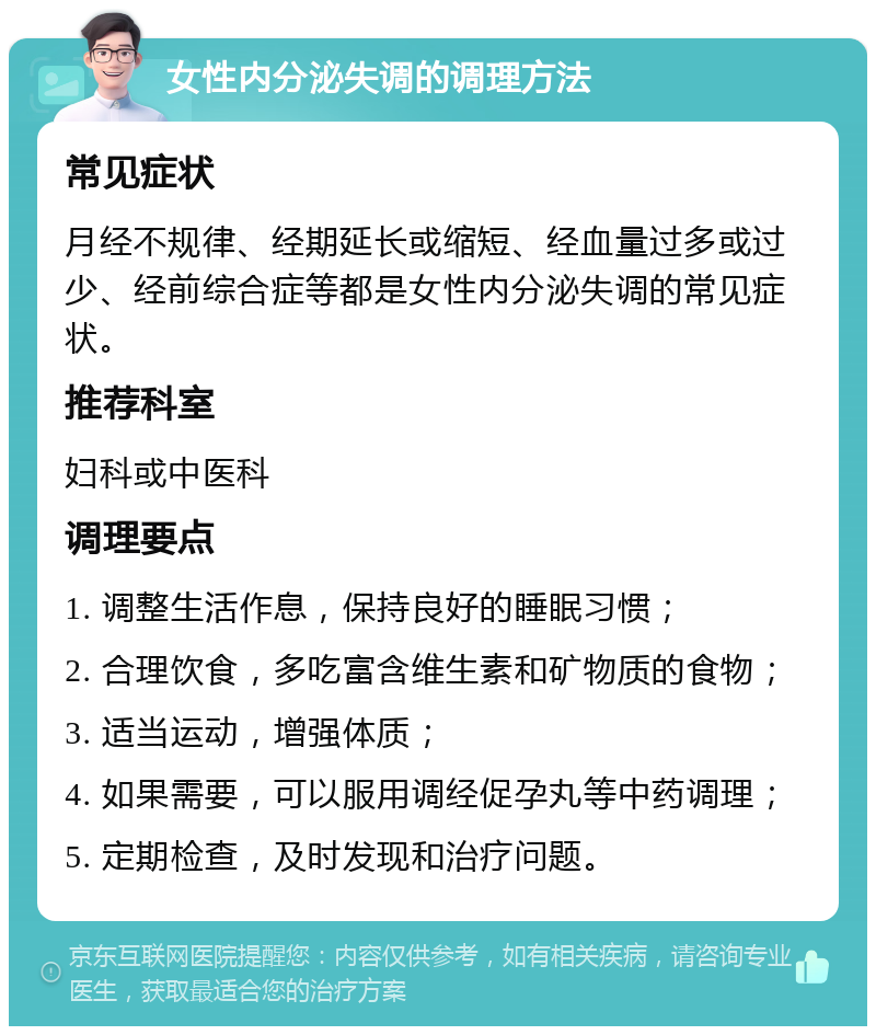 女性内分泌失调的调理方法 常见症状 月经不规律、经期延长或缩短、经血量过多或过少、经前综合症等都是女性内分泌失调的常见症状。 推荐科室 妇科或中医科 调理要点 1. 调整生活作息，保持良好的睡眠习惯； 2. 合理饮食，多吃富含维生素和矿物质的食物； 3. 适当运动，增强体质； 4. 如果需要，可以服用调经促孕丸等中药调理； 5. 定期检查，及时发现和治疗问题。