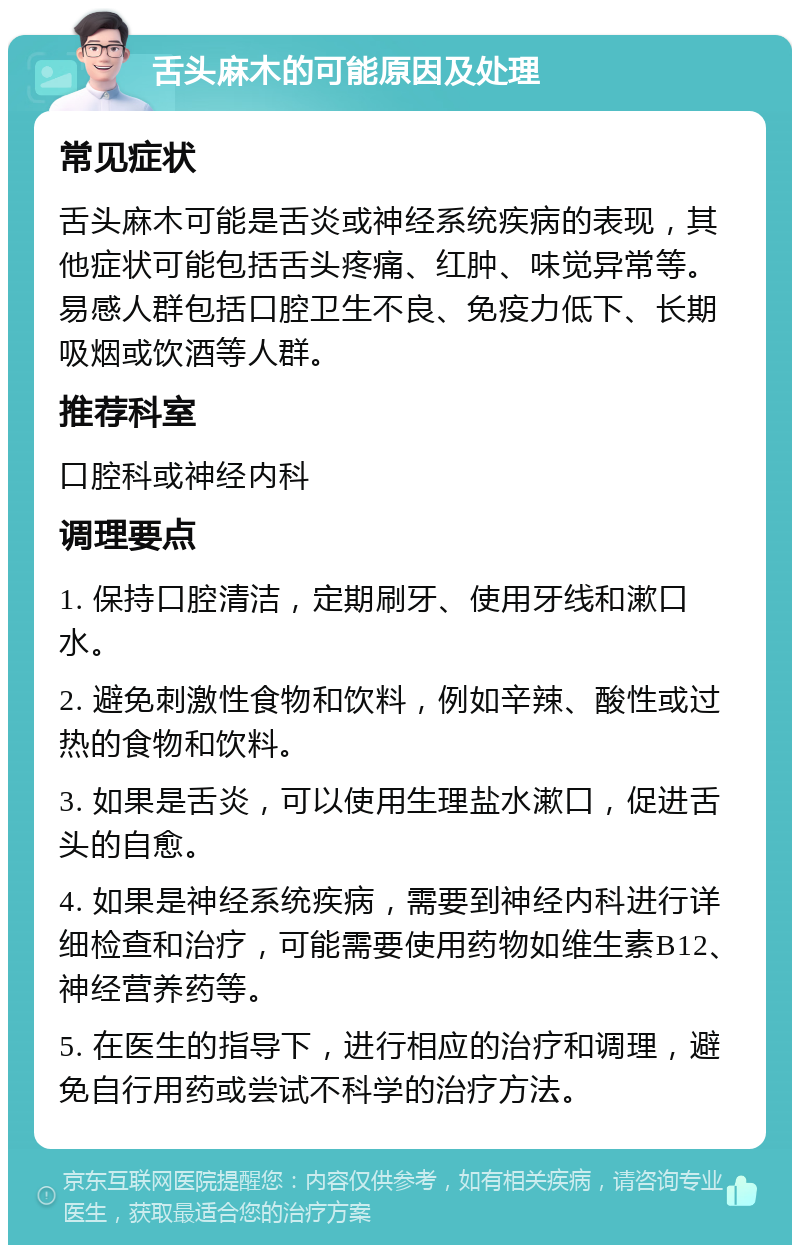 舌头麻木的可能原因及处理 常见症状 舌头麻木可能是舌炎或神经系统疾病的表现，其他症状可能包括舌头疼痛、红肿、味觉异常等。易感人群包括口腔卫生不良、免疫力低下、长期吸烟或饮酒等人群。 推荐科室 口腔科或神经内科 调理要点 1. 保持口腔清洁，定期刷牙、使用牙线和漱口水。 2. 避免刺激性食物和饮料，例如辛辣、酸性或过热的食物和饮料。 3. 如果是舌炎，可以使用生理盐水漱口，促进舌头的自愈。 4. 如果是神经系统疾病，需要到神经内科进行详细检查和治疗，可能需要使用药物如维生素B12、神经营养药等。 5. 在医生的指导下，进行相应的治疗和调理，避免自行用药或尝试不科学的治疗方法。