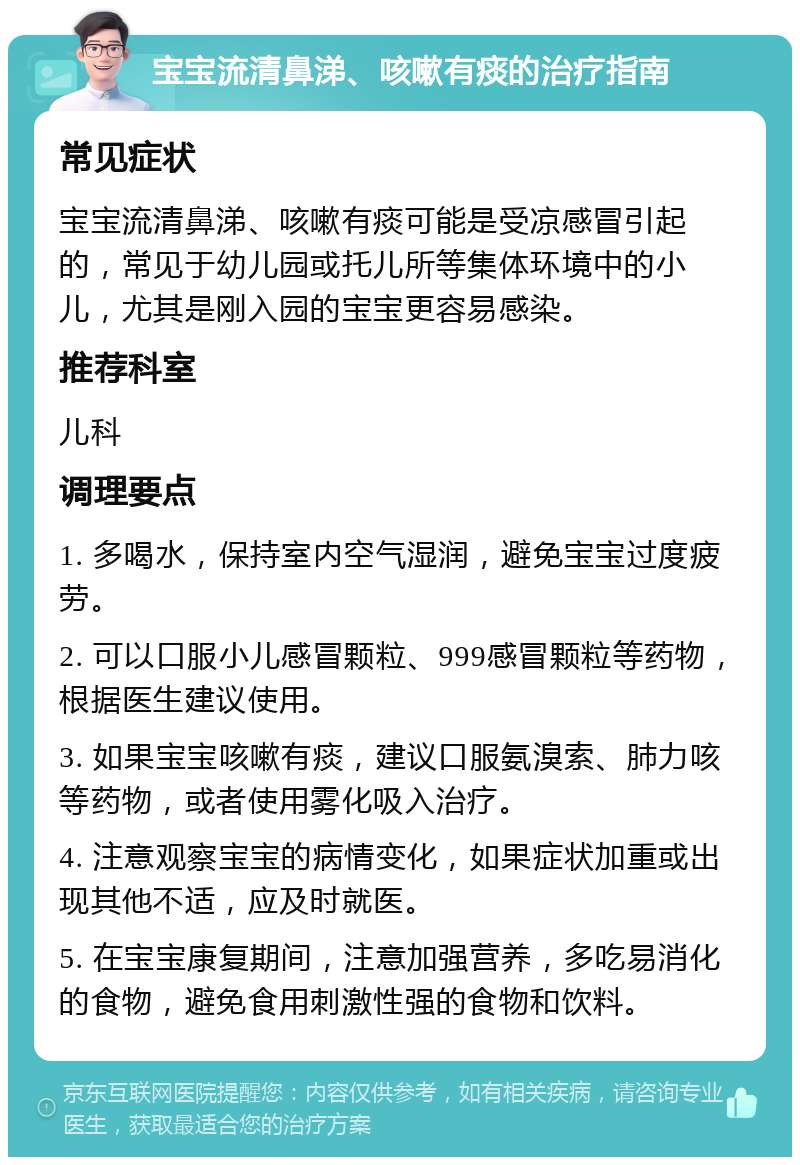 宝宝流清鼻涕、咳嗽有痰的治疗指南 常见症状 宝宝流清鼻涕、咳嗽有痰可能是受凉感冒引起的，常见于幼儿园或托儿所等集体环境中的小儿，尤其是刚入园的宝宝更容易感染。 推荐科室 儿科 调理要点 1. 多喝水，保持室内空气湿润，避免宝宝过度疲劳。 2. 可以口服小儿感冒颗粒、999感冒颗粒等药物，根据医生建议使用。 3. 如果宝宝咳嗽有痰，建议口服氨溴索、肺力咳等药物，或者使用雾化吸入治疗。 4. 注意观察宝宝的病情变化，如果症状加重或出现其他不适，应及时就医。 5. 在宝宝康复期间，注意加强营养，多吃易消化的食物，避免食用刺激性强的食物和饮料。