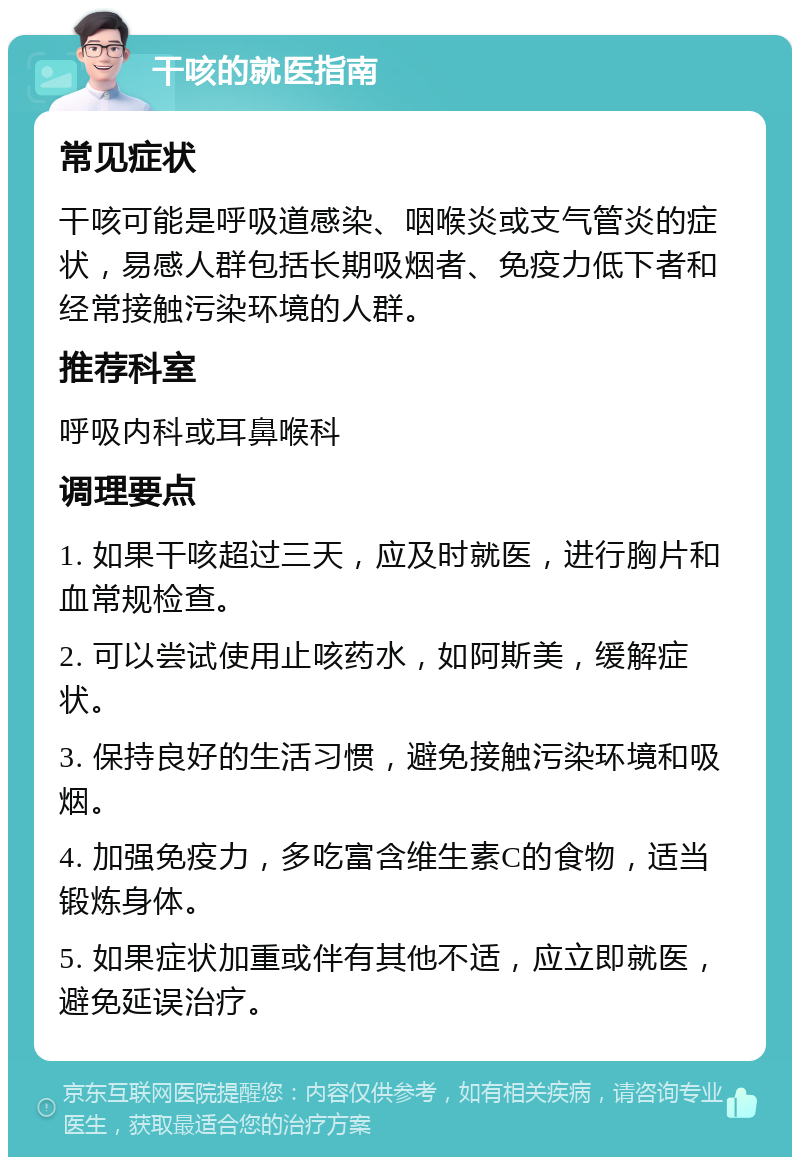 干咳的就医指南 常见症状 干咳可能是呼吸道感染、咽喉炎或支气管炎的症状，易感人群包括长期吸烟者、免疫力低下者和经常接触污染环境的人群。 推荐科室 呼吸内科或耳鼻喉科 调理要点 1. 如果干咳超过三天，应及时就医，进行胸片和血常规检查。 2. 可以尝试使用止咳药水，如阿斯美，缓解症状。 3. 保持良好的生活习惯，避免接触污染环境和吸烟。 4. 加强免疫力，多吃富含维生素C的食物，适当锻炼身体。 5. 如果症状加重或伴有其他不适，应立即就医，避免延误治疗。