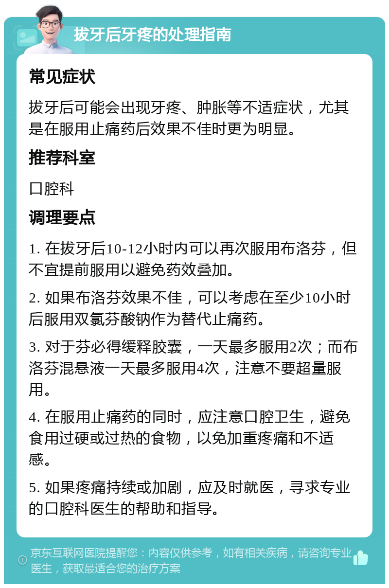 拔牙后牙疼的处理指南 常见症状 拔牙后可能会出现牙疼、肿胀等不适症状，尤其是在服用止痛药后效果不佳时更为明显。 推荐科室 口腔科 调理要点 1. 在拔牙后10-12小时内可以再次服用布洛芬，但不宜提前服用以避免药效叠加。 2. 如果布洛芬效果不佳，可以考虑在至少10小时后服用双氯芬酸钠作为替代止痛药。 3. 对于芬必得缓释胶囊，一天最多服用2次；而布洛芬混悬液一天最多服用4次，注意不要超量服用。 4. 在服用止痛药的同时，应注意口腔卫生，避免食用过硬或过热的食物，以免加重疼痛和不适感。 5. 如果疼痛持续或加剧，应及时就医，寻求专业的口腔科医生的帮助和指导。