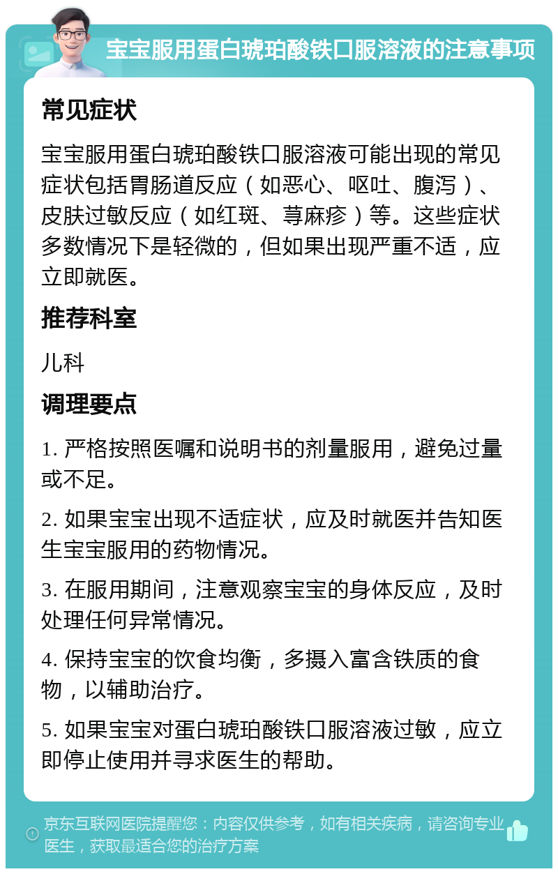 宝宝服用蛋白琥珀酸铁口服溶液的注意事项 常见症状 宝宝服用蛋白琥珀酸铁口服溶液可能出现的常见症状包括胃肠道反应（如恶心、呕吐、腹泻）、皮肤过敏反应（如红斑、荨麻疹）等。这些症状多数情况下是轻微的，但如果出现严重不适，应立即就医。 推荐科室 儿科 调理要点 1. 严格按照医嘱和说明书的剂量服用，避免过量或不足。 2. 如果宝宝出现不适症状，应及时就医并告知医生宝宝服用的药物情况。 3. 在服用期间，注意观察宝宝的身体反应，及时处理任何异常情况。 4. 保持宝宝的饮食均衡，多摄入富含铁质的食物，以辅助治疗。 5. 如果宝宝对蛋白琥珀酸铁口服溶液过敏，应立即停止使用并寻求医生的帮助。