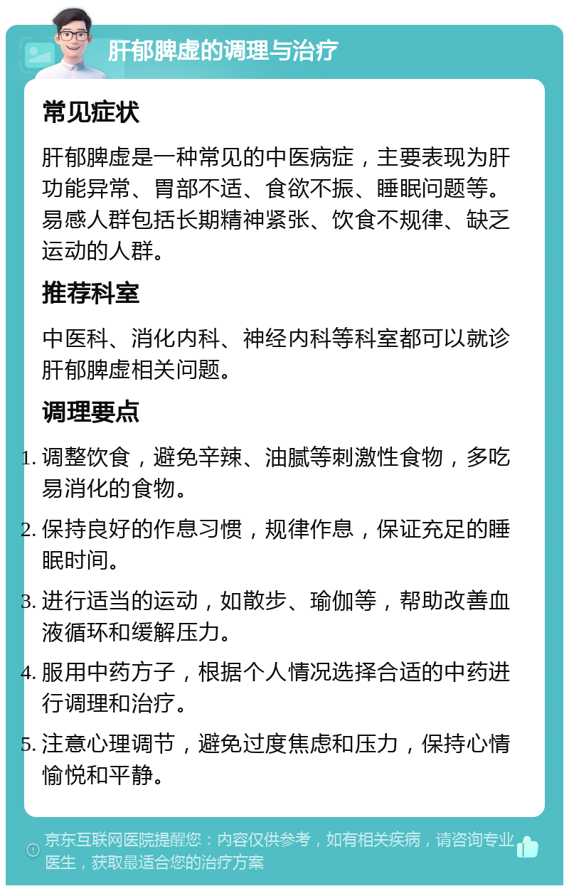 肝郁脾虚的调理与治疗 常见症状 肝郁脾虚是一种常见的中医病症，主要表现为肝功能异常、胃部不适、食欲不振、睡眠问题等。易感人群包括长期精神紧张、饮食不规律、缺乏运动的人群。 推荐科室 中医科、消化内科、神经内科等科室都可以就诊肝郁脾虚相关问题。 调理要点 调整饮食，避免辛辣、油腻等刺激性食物，多吃易消化的食物。 保持良好的作息习惯，规律作息，保证充足的睡眠时间。 进行适当的运动，如散步、瑜伽等，帮助改善血液循环和缓解压力。 服用中药方子，根据个人情况选择合适的中药进行调理和治疗。 注意心理调节，避免过度焦虑和压力，保持心情愉悦和平静。