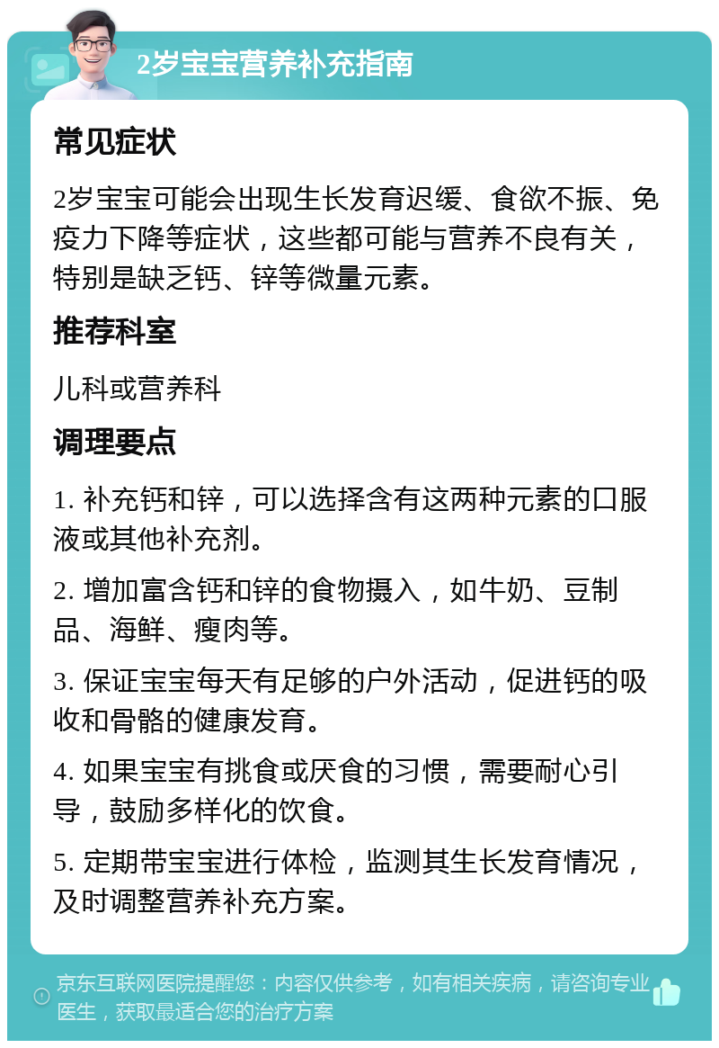 2岁宝宝营养补充指南 常见症状 2岁宝宝可能会出现生长发育迟缓、食欲不振、免疫力下降等症状，这些都可能与营养不良有关，特别是缺乏钙、锌等微量元素。 推荐科室 儿科或营养科 调理要点 1. 补充钙和锌，可以选择含有这两种元素的口服液或其他补充剂。 2. 增加富含钙和锌的食物摄入，如牛奶、豆制品、海鲜、瘦肉等。 3. 保证宝宝每天有足够的户外活动，促进钙的吸收和骨骼的健康发育。 4. 如果宝宝有挑食或厌食的习惯，需要耐心引导，鼓励多样化的饮食。 5. 定期带宝宝进行体检，监测其生长发育情况，及时调整营养补充方案。