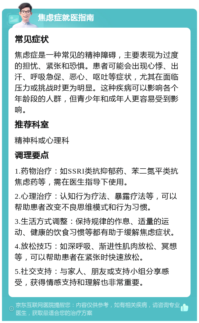 焦虑症就医指南 常见症状 焦虑症是一种常见的精神障碍，主要表现为过度的担忧、紧张和恐惧。患者可能会出现心悸、出汗、呼吸急促、恶心、呕吐等症状，尤其在面临压力或挑战时更为明显。这种疾病可以影响各个年龄段的人群，但青少年和成年人更容易受到影响。 推荐科室 精神科或心理科 调理要点 1.药物治疗：如SSRI类抗抑郁药、苯二氮平类抗焦虑药等，需在医生指导下使用。 2.心理治疗：认知行为疗法、暴露疗法等，可以帮助患者改变不良思维模式和行为习惯。 3.生活方式调整：保持规律的作息、适量的运动、健康的饮食习惯等都有助于缓解焦虑症状。 4.放松技巧：如深呼吸、渐进性肌肉放松、冥想等，可以帮助患者在紧张时快速放松。 5.社交支持：与家人、朋友或支持小组分享感受，获得情感支持和理解也非常重要。