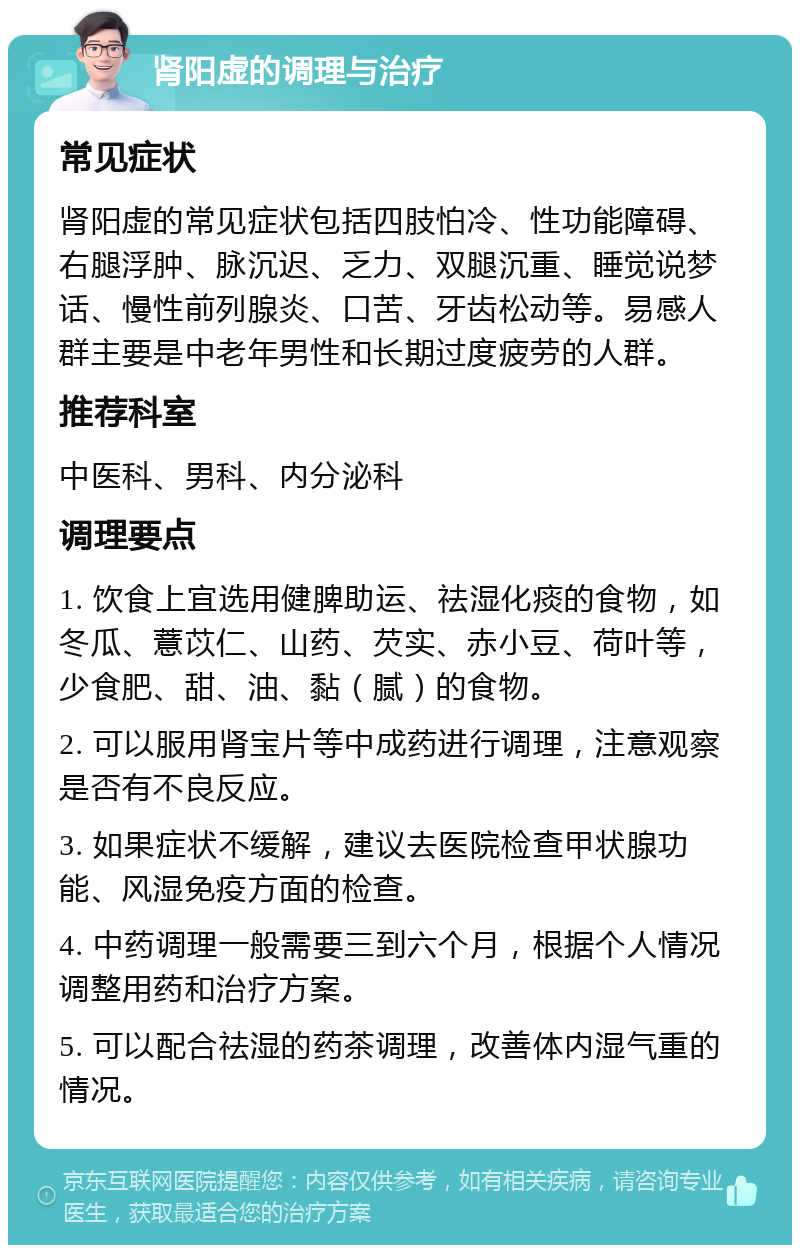 肾阳虚的调理与治疗 常见症状 肾阳虚的常见症状包括四肢怕冷、性功能障碍、右腿浮肿、脉沉迟、乏力、双腿沉重、睡觉说梦话、慢性前列腺炎、口苦、牙齿松动等。易感人群主要是中老年男性和长期过度疲劳的人群。 推荐科室 中医科、男科、内分泌科 调理要点 1. 饮食上宜选用健脾助运、祛湿化痰的食物，如冬瓜、薏苡仁、山药、芡实、赤小豆、荷叶等，少食肥、甜、油、黏（腻）的食物。 2. 可以服用肾宝片等中成药进行调理，注意观察是否有不良反应。 3. 如果症状不缓解，建议去医院检查甲状腺功能、风湿免疫方面的检查。 4. 中药调理一般需要三到六个月，根据个人情况调整用药和治疗方案。 5. 可以配合祛湿的药茶调理，改善体内湿气重的情况。