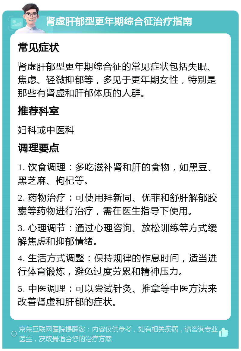 肾虚肝郁型更年期综合征治疗指南 常见症状 肾虚肝郁型更年期综合征的常见症状包括失眠、焦虑、轻微抑郁等，多见于更年期女性，特别是那些有肾虚和肝郁体质的人群。 推荐科室 妇科或中医科 调理要点 1. 饮食调理：多吃滋补肾和肝的食物，如黑豆、黑芝麻、枸杞等。 2. 药物治疗：可使用拜新同、优菲和舒肝解郁胶囊等药物进行治疗，需在医生指导下使用。 3. 心理调节：通过心理咨询、放松训练等方式缓解焦虑和抑郁情绪。 4. 生活方式调整：保持规律的作息时间，适当进行体育锻炼，避免过度劳累和精神压力。 5. 中医调理：可以尝试针灸、推拿等中医方法来改善肾虚和肝郁的症状。