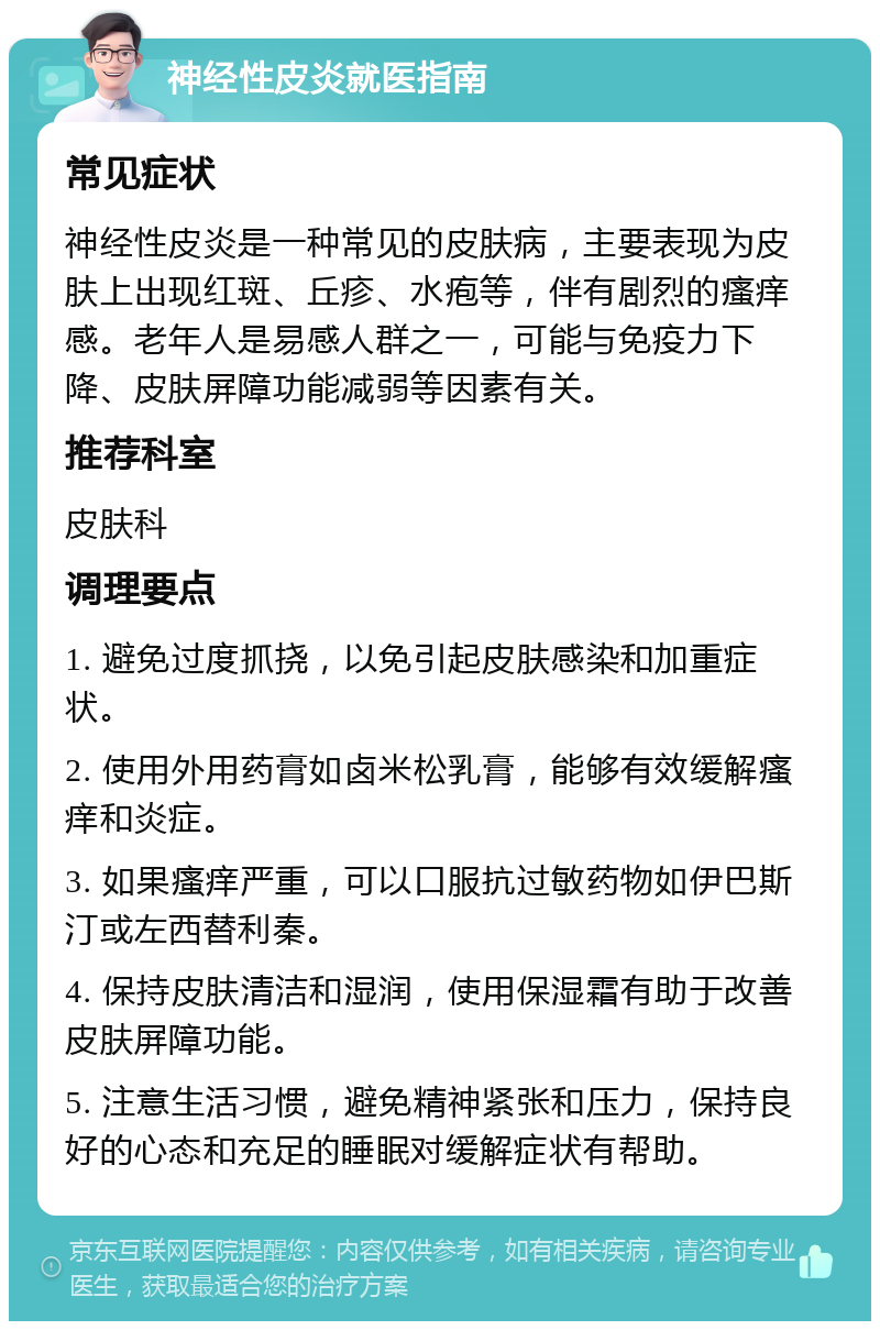 神经性皮炎就医指南 常见症状 神经性皮炎是一种常见的皮肤病，主要表现为皮肤上出现红斑、丘疹、水疱等，伴有剧烈的瘙痒感。老年人是易感人群之一，可能与免疫力下降、皮肤屏障功能减弱等因素有关。 推荐科室 皮肤科 调理要点 1. 避免过度抓挠，以免引起皮肤感染和加重症状。 2. 使用外用药膏如卤米松乳膏，能够有效缓解瘙痒和炎症。 3. 如果瘙痒严重，可以口服抗过敏药物如伊巴斯汀或左西替利秦。 4. 保持皮肤清洁和湿润，使用保湿霜有助于改善皮肤屏障功能。 5. 注意生活习惯，避免精神紧张和压力，保持良好的心态和充足的睡眠对缓解症状有帮助。