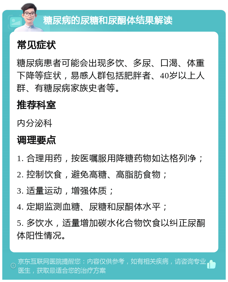 糖尿病的尿糖和尿酮体结果解读 常见症状 糖尿病患者可能会出现多饮、多尿、口渴、体重下降等症状，易感人群包括肥胖者、40岁以上人群、有糖尿病家族史者等。 推荐科室 内分泌科 调理要点 1. 合理用药，按医嘱服用降糖药物如达格列净； 2. 控制饮食，避免高糖、高脂肪食物； 3. 适量运动，增强体质； 4. 定期监测血糖、尿糖和尿酮体水平； 5. 多饮水，适量增加碳水化合物饮食以纠正尿酮体阳性情况。