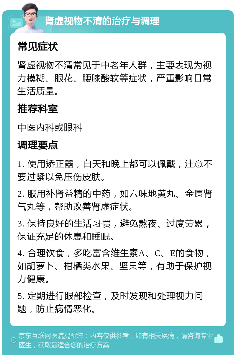 肾虚视物不清的治疗与调理 常见症状 肾虚视物不清常见于中老年人群，主要表现为视力模糊、眼花、腰膝酸软等症状，严重影响日常生活质量。 推荐科室 中医内科或眼科 调理要点 1. 使用矫正器，白天和晚上都可以佩戴，注意不要过紧以免压伤皮肤。 2. 服用补肾益精的中药，如六味地黄丸、金匮肾气丸等，帮助改善肾虚症状。 3. 保持良好的生活习惯，避免熬夜、过度劳累，保证充足的休息和睡眠。 4. 合理饮食，多吃富含维生素A、C、E的食物，如胡萝卜、柑橘类水果、坚果等，有助于保护视力健康。 5. 定期进行眼部检查，及时发现和处理视力问题，防止病情恶化。