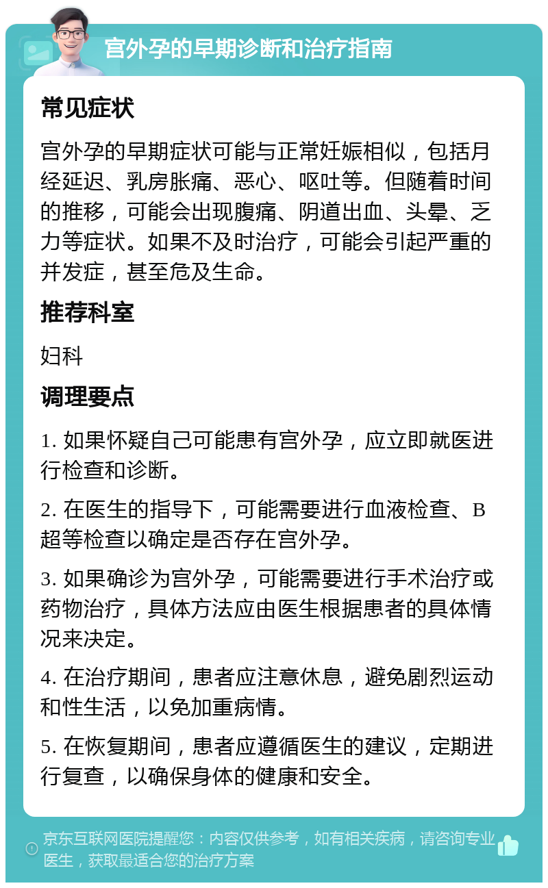 宫外孕的早期诊断和治疗指南 常见症状 宫外孕的早期症状可能与正常妊娠相似，包括月经延迟、乳房胀痛、恶心、呕吐等。但随着时间的推移，可能会出现腹痛、阴道出血、头晕、乏力等症状。如果不及时治疗，可能会引起严重的并发症，甚至危及生命。 推荐科室 妇科 调理要点 1. 如果怀疑自己可能患有宫外孕，应立即就医进行检查和诊断。 2. 在医生的指导下，可能需要进行血液检查、B超等检查以确定是否存在宫外孕。 3. 如果确诊为宫外孕，可能需要进行手术治疗或药物治疗，具体方法应由医生根据患者的具体情况来决定。 4. 在治疗期间，患者应注意休息，避免剧烈运动和性生活，以免加重病情。 5. 在恢复期间，患者应遵循医生的建议，定期进行复查，以确保身体的健康和安全。