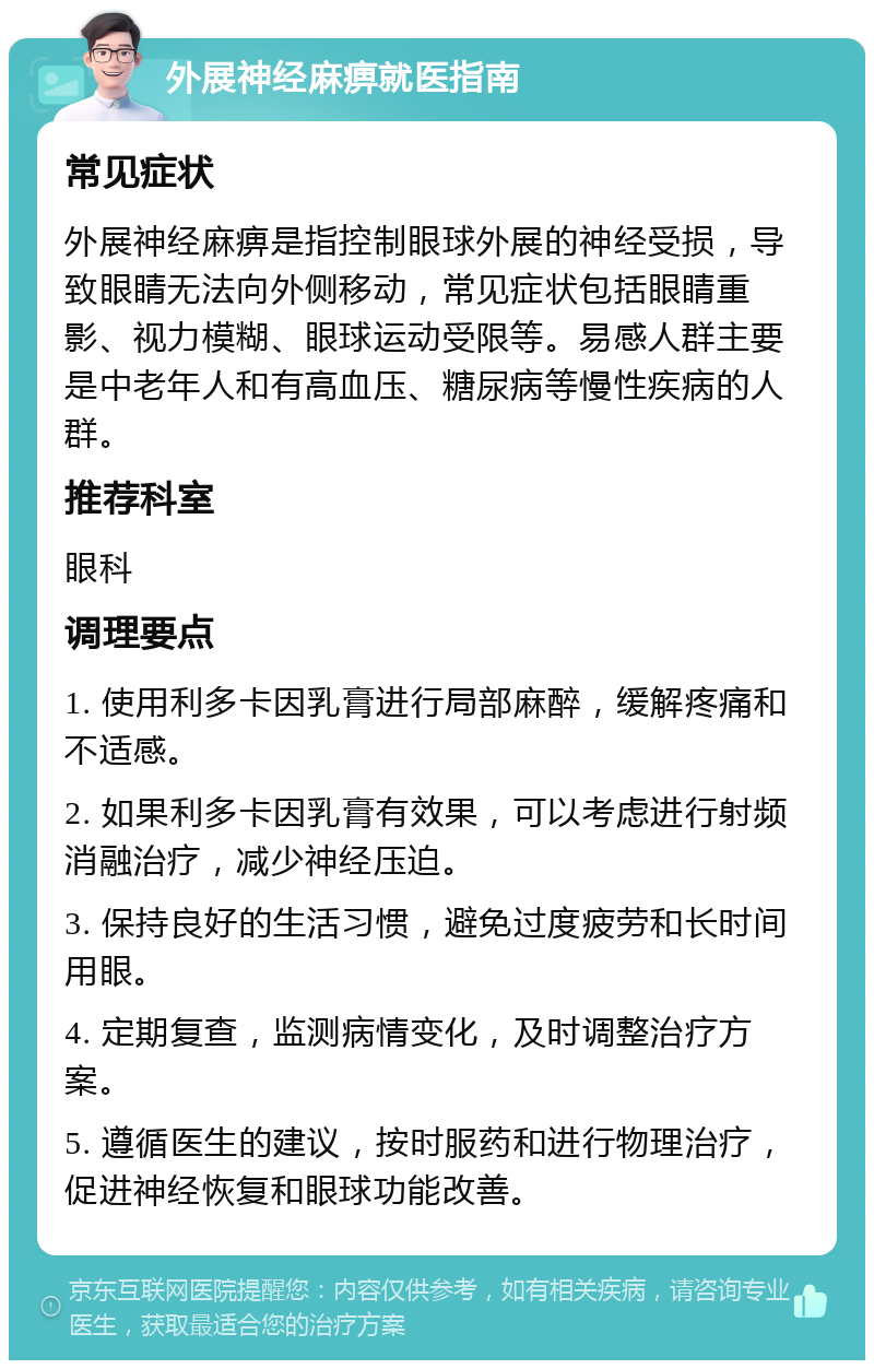 外展神经麻痹就医指南 常见症状 外展神经麻痹是指控制眼球外展的神经受损，导致眼睛无法向外侧移动，常见症状包括眼睛重影、视力模糊、眼球运动受限等。易感人群主要是中老年人和有高血压、糖尿病等慢性疾病的人群。 推荐科室 眼科 调理要点 1. 使用利多卡因乳膏进行局部麻醉，缓解疼痛和不适感。 2. 如果利多卡因乳膏有效果，可以考虑进行射频消融治疗，减少神经压迫。 3. 保持良好的生活习惯，避免过度疲劳和长时间用眼。 4. 定期复查，监测病情变化，及时调整治疗方案。 5. 遵循医生的建议，按时服药和进行物理治疗，促进神经恢复和眼球功能改善。