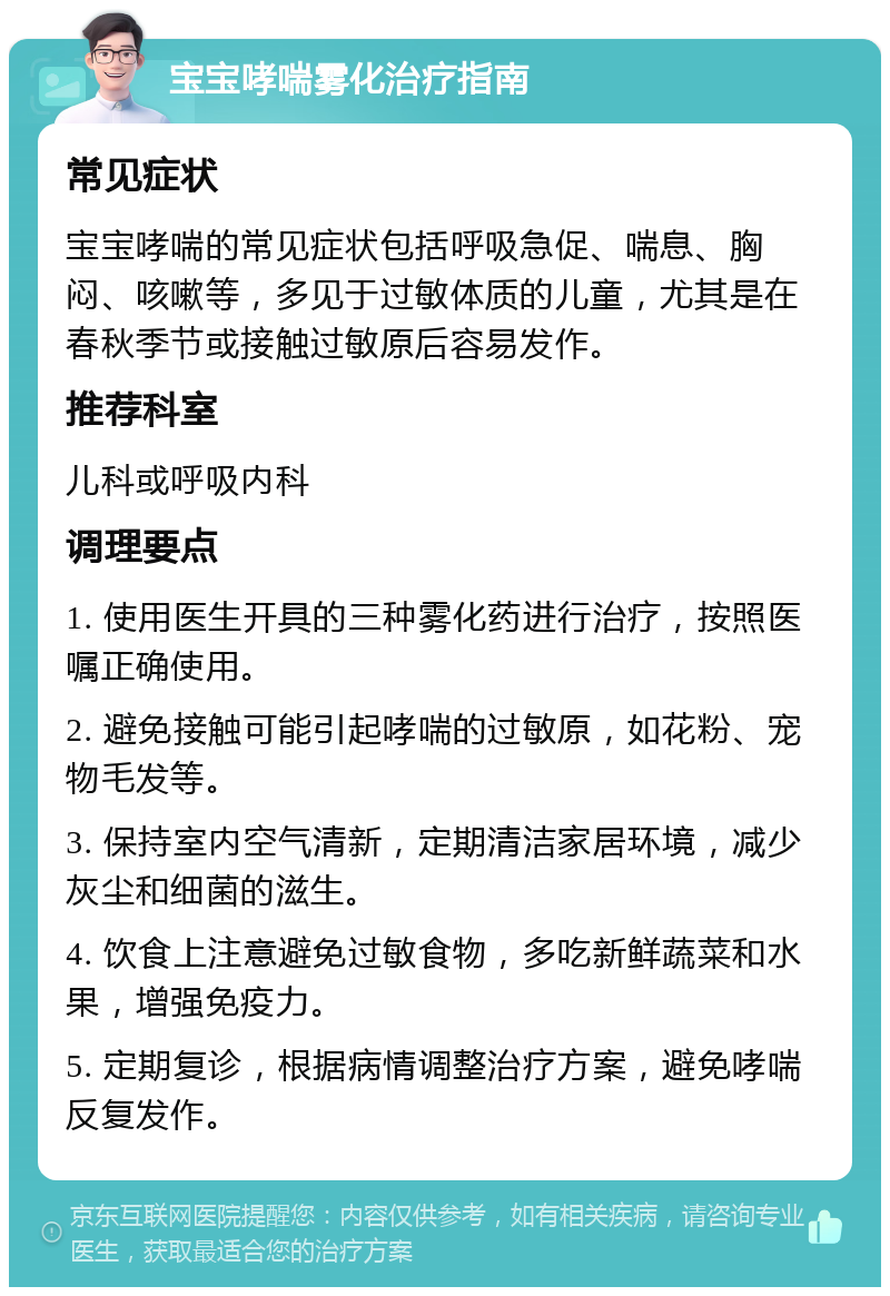 宝宝哮喘雾化治疗指南 常见症状 宝宝哮喘的常见症状包括呼吸急促、喘息、胸闷、咳嗽等，多见于过敏体质的儿童，尤其是在春秋季节或接触过敏原后容易发作。 推荐科室 儿科或呼吸内科 调理要点 1. 使用医生开具的三种雾化药进行治疗，按照医嘱正确使用。 2. 避免接触可能引起哮喘的过敏原，如花粉、宠物毛发等。 3. 保持室内空气清新，定期清洁家居环境，减少灰尘和细菌的滋生。 4. 饮食上注意避免过敏食物，多吃新鲜蔬菜和水果，增强免疫力。 5. 定期复诊，根据病情调整治疗方案，避免哮喘反复发作。