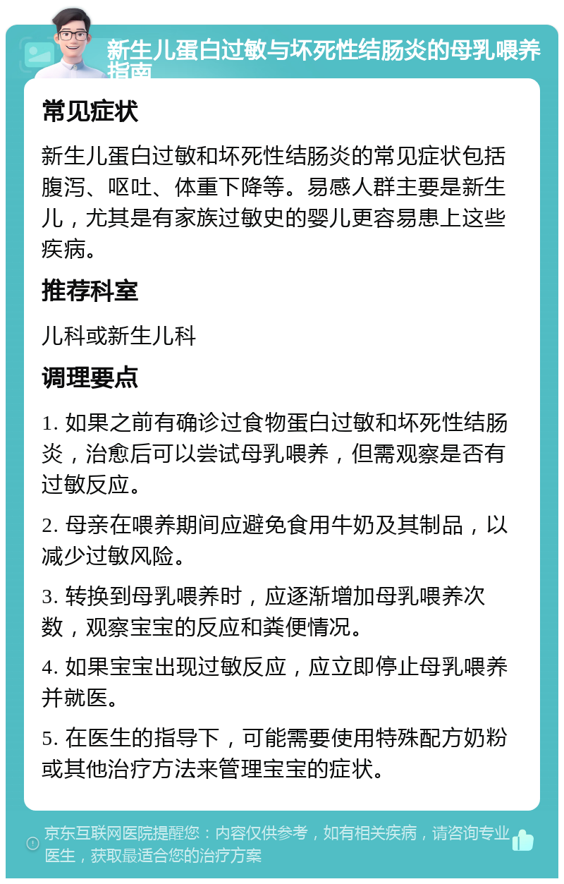 新生儿蛋白过敏与坏死性结肠炎的母乳喂养指南 常见症状 新生儿蛋白过敏和坏死性结肠炎的常见症状包括腹泻、呕吐、体重下降等。易感人群主要是新生儿，尤其是有家族过敏史的婴儿更容易患上这些疾病。 推荐科室 儿科或新生儿科 调理要点 1. 如果之前有确诊过食物蛋白过敏和坏死性结肠炎，治愈后可以尝试母乳喂养，但需观察是否有过敏反应。 2. 母亲在喂养期间应避免食用牛奶及其制品，以减少过敏风险。 3. 转换到母乳喂养时，应逐渐增加母乳喂养次数，观察宝宝的反应和粪便情况。 4. 如果宝宝出现过敏反应，应立即停止母乳喂养并就医。 5. 在医生的指导下，可能需要使用特殊配方奶粉或其他治疗方法来管理宝宝的症状。