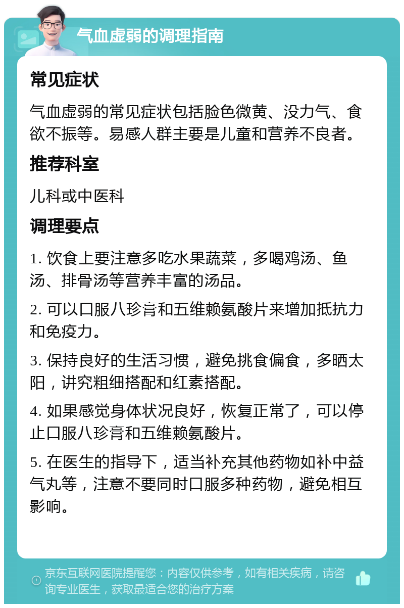 气血虚弱的调理指南 常见症状 气血虚弱的常见症状包括脸色微黄、没力气、食欲不振等。易感人群主要是儿童和营养不良者。 推荐科室 儿科或中医科 调理要点 1. 饮食上要注意多吃水果蔬菜，多喝鸡汤、鱼汤、排骨汤等营养丰富的汤品。 2. 可以口服八珍膏和五维赖氨酸片来增加抵抗力和免疫力。 3. 保持良好的生活习惯，避免挑食偏食，多晒太阳，讲究粗细搭配和红素搭配。 4. 如果感觉身体状况良好，恢复正常了，可以停止口服八珍膏和五维赖氨酸片。 5. 在医生的指导下，适当补充其他药物如补中益气丸等，注意不要同时口服多种药物，避免相互影响。