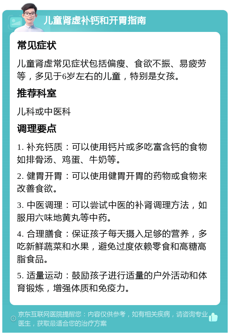 儿童肾虚补钙和开胃指南 常见症状 儿童肾虚常见症状包括偏瘦、食欲不振、易疲劳等，多见于6岁左右的儿童，特别是女孩。 推荐科室 儿科或中医科 调理要点 1. 补充钙质：可以使用钙片或多吃富含钙的食物如排骨汤、鸡蛋、牛奶等。 2. 健胃开胃：可以使用健胃开胃的药物或食物来改善食欲。 3. 中医调理：可以尝试中医的补肾调理方法，如服用六味地黄丸等中药。 4. 合理膳食：保证孩子每天摄入足够的营养，多吃新鲜蔬菜和水果，避免过度依赖零食和高糖高脂食品。 5. 适量运动：鼓励孩子进行适量的户外活动和体育锻炼，增强体质和免疫力。