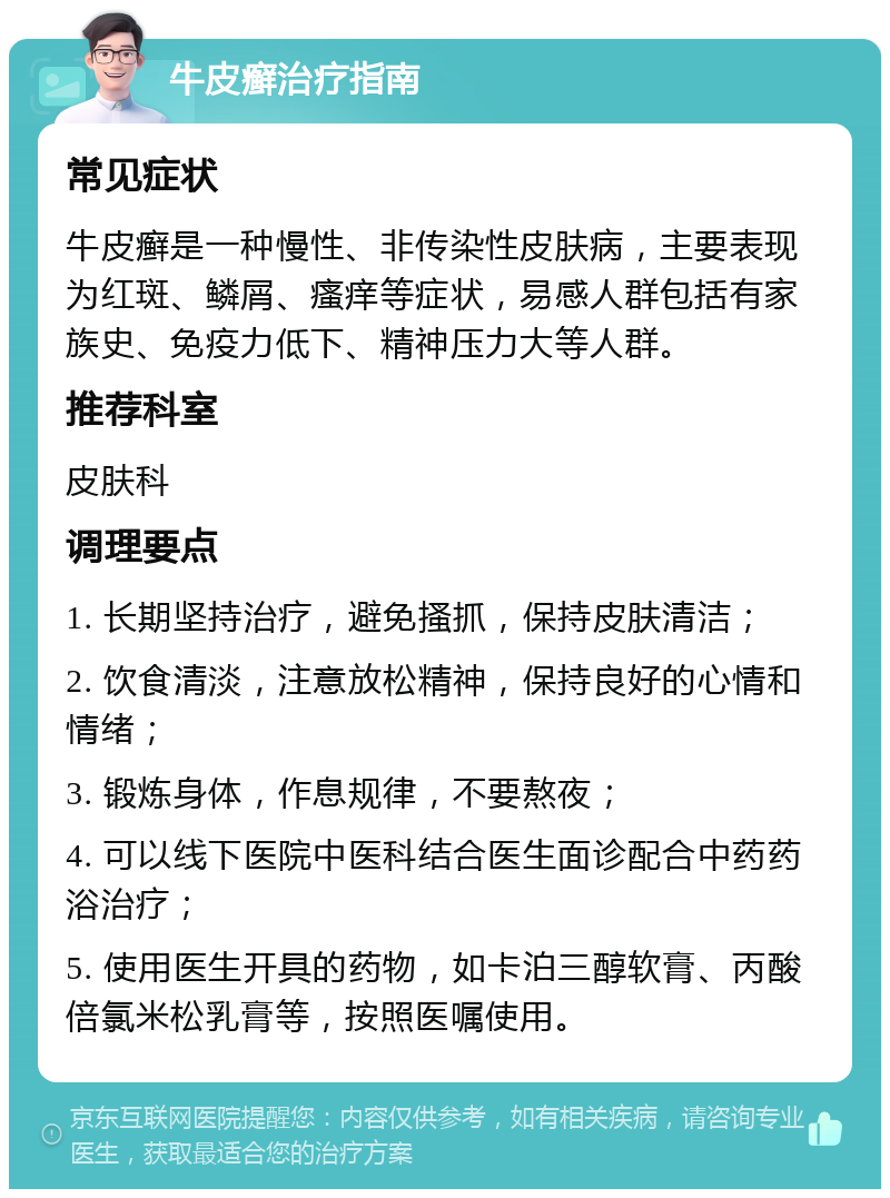 牛皮癣治疗指南 常见症状 牛皮癣是一种慢性、非传染性皮肤病，主要表现为红斑、鳞屑、瘙痒等症状，易感人群包括有家族史、免疫力低下、精神压力大等人群。 推荐科室 皮肤科 调理要点 1. 长期坚持治疗，避免搔抓，保持皮肤清洁； 2. 饮食清淡，注意放松精神，保持良好的心情和情绪； 3. 锻炼身体，作息规律，不要熬夜； 4. 可以线下医院中医科结合医生面诊配合中药药浴治疗； 5. 使用医生开具的药物，如卡泊三醇软膏、丙酸倍氯米松乳膏等，按照医嘱使用。