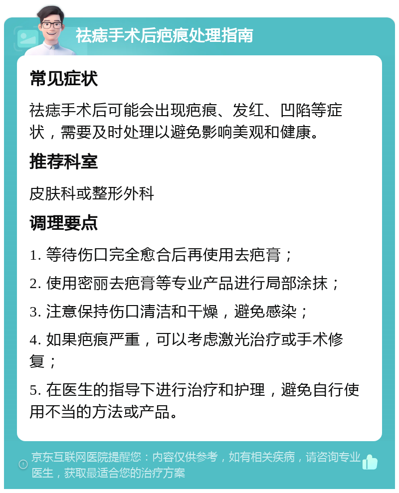 祛痣手术后疤痕处理指南 常见症状 祛痣手术后可能会出现疤痕、发红、凹陷等症状，需要及时处理以避免影响美观和健康。 推荐科室 皮肤科或整形外科 调理要点 1. 等待伤口完全愈合后再使用去疤膏； 2. 使用密丽去疤膏等专业产品进行局部涂抹； 3. 注意保持伤口清洁和干燥，避免感染； 4. 如果疤痕严重，可以考虑激光治疗或手术修复； 5. 在医生的指导下进行治疗和护理，避免自行使用不当的方法或产品。