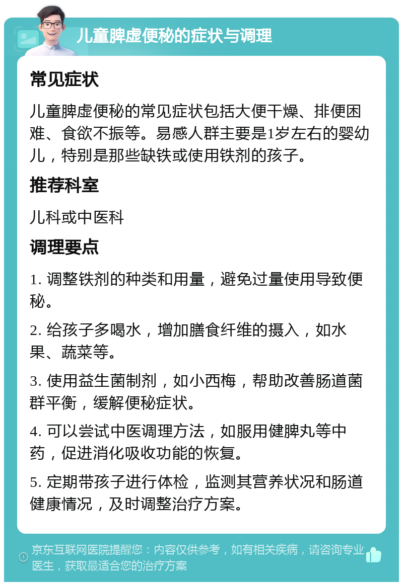 儿童脾虚便秘的症状与调理 常见症状 儿童脾虚便秘的常见症状包括大便干燥、排便困难、食欲不振等。易感人群主要是1岁左右的婴幼儿，特别是那些缺铁或使用铁剂的孩子。 推荐科室 儿科或中医科 调理要点 1. 调整铁剂的种类和用量，避免过量使用导致便秘。 2. 给孩子多喝水，增加膳食纤维的摄入，如水果、蔬菜等。 3. 使用益生菌制剂，如小西梅，帮助改善肠道菌群平衡，缓解便秘症状。 4. 可以尝试中医调理方法，如服用健脾丸等中药，促进消化吸收功能的恢复。 5. 定期带孩子进行体检，监测其营养状况和肠道健康情况，及时调整治疗方案。