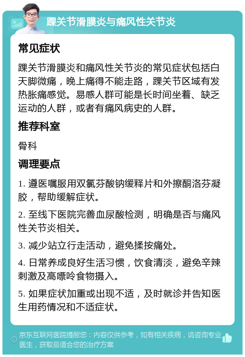 踝关节滑膜炎与痛风性关节炎 常见症状 踝关节滑膜炎和痛风性关节炎的常见症状包括白天脚微痛，晚上痛得不能走路，踝关节区域有发热胀痛感觉。易感人群可能是长时间坐着、缺乏运动的人群，或者有痛风病史的人群。 推荐科室 骨科 调理要点 1. 遵医嘱服用双氯芬酸钠缓释片和外擦酮洛芬凝胶，帮助缓解症状。 2. 至线下医院完善血尿酸检测，明确是否与痛风性关节炎相关。 3. 减少站立行走活动，避免揉按痛处。 4. 日常养成良好生活习惯，饮食清淡，避免辛辣刺激及高嘌呤食物摄入。 5. 如果症状加重或出现不适，及时就诊并告知医生用药情况和不适症状。