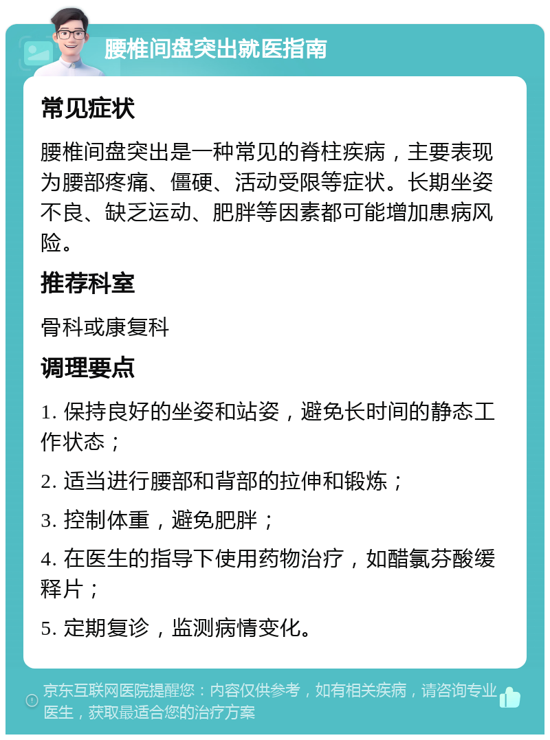 腰椎间盘突出就医指南 常见症状 腰椎间盘突出是一种常见的脊柱疾病，主要表现为腰部疼痛、僵硬、活动受限等症状。长期坐姿不良、缺乏运动、肥胖等因素都可能增加患病风险。 推荐科室 骨科或康复科 调理要点 1. 保持良好的坐姿和站姿，避免长时间的静态工作状态； 2. 适当进行腰部和背部的拉伸和锻炼； 3. 控制体重，避免肥胖； 4. 在医生的指导下使用药物治疗，如醋氯芬酸缓释片； 5. 定期复诊，监测病情变化。