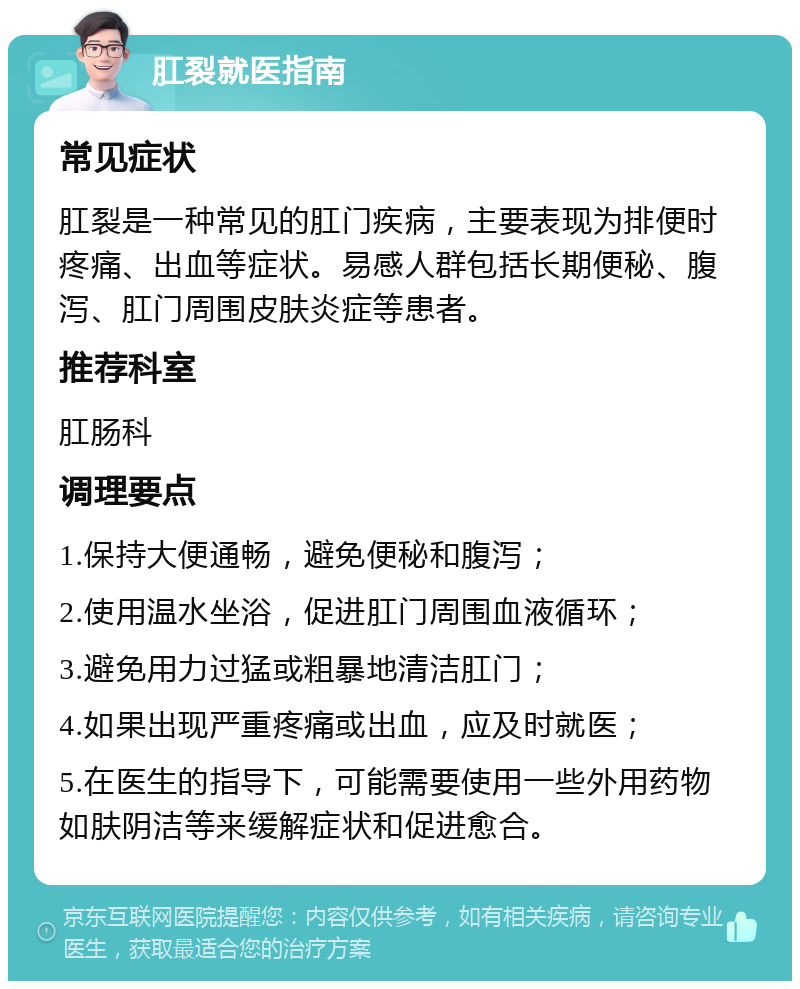 肛裂就医指南 常见症状 肛裂是一种常见的肛门疾病，主要表现为排便时疼痛、出血等症状。易感人群包括长期便秘、腹泻、肛门周围皮肤炎症等患者。 推荐科室 肛肠科 调理要点 1.保持大便通畅，避免便秘和腹泻； 2.使用温水坐浴，促进肛门周围血液循环； 3.避免用力过猛或粗暴地清洁肛门； 4.如果出现严重疼痛或出血，应及时就医； 5.在医生的指导下，可能需要使用一些外用药物如肤阴洁等来缓解症状和促进愈合。