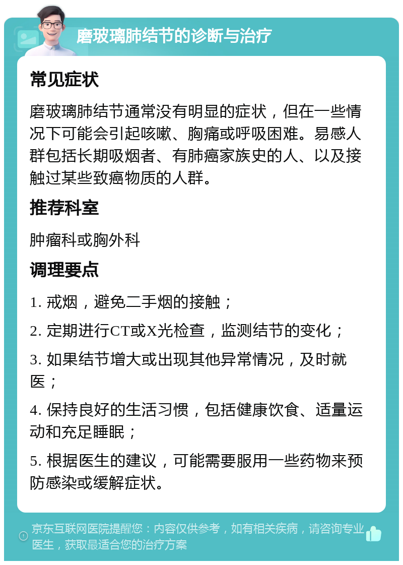 磨玻璃肺结节的诊断与治疗 常见症状 磨玻璃肺结节通常没有明显的症状，但在一些情况下可能会引起咳嗽、胸痛或呼吸困难。易感人群包括长期吸烟者、有肺癌家族史的人、以及接触过某些致癌物质的人群。 推荐科室 肿瘤科或胸外科 调理要点 1. 戒烟，避免二手烟的接触； 2. 定期进行CT或X光检查，监测结节的变化； 3. 如果结节增大或出现其他异常情况，及时就医； 4. 保持良好的生活习惯，包括健康饮食、适量运动和充足睡眠； 5. 根据医生的建议，可能需要服用一些药物来预防感染或缓解症状。