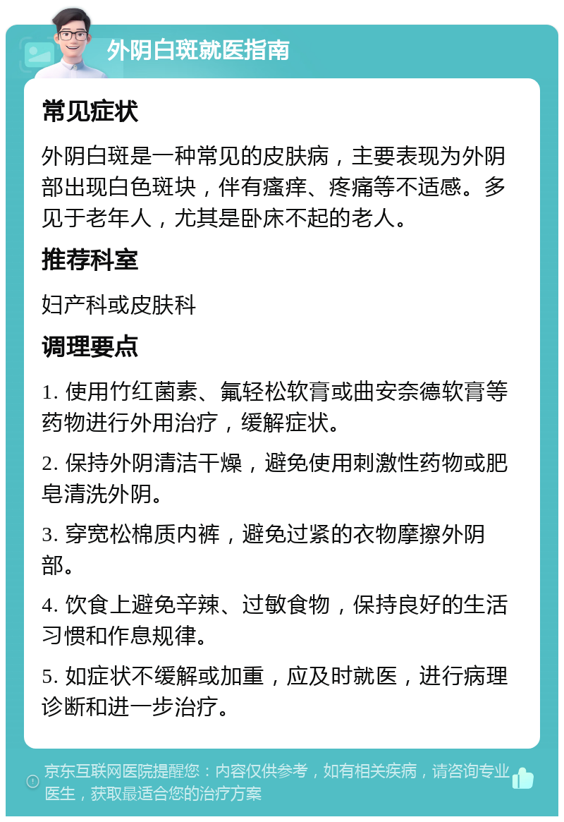 外阴白斑就医指南 常见症状 外阴白斑是一种常见的皮肤病，主要表现为外阴部出现白色斑块，伴有瘙痒、疼痛等不适感。多见于老年人，尤其是卧床不起的老人。 推荐科室 妇产科或皮肤科 调理要点 1. 使用竹红菌素、氟轻松软膏或曲安奈德软膏等药物进行外用治疗，缓解症状。 2. 保持外阴清洁干燥，避免使用刺激性药物或肥皂清洗外阴。 3. 穿宽松棉质内裤，避免过紧的衣物摩擦外阴部。 4. 饮食上避免辛辣、过敏食物，保持良好的生活习惯和作息规律。 5. 如症状不缓解或加重，应及时就医，进行病理诊断和进一步治疗。