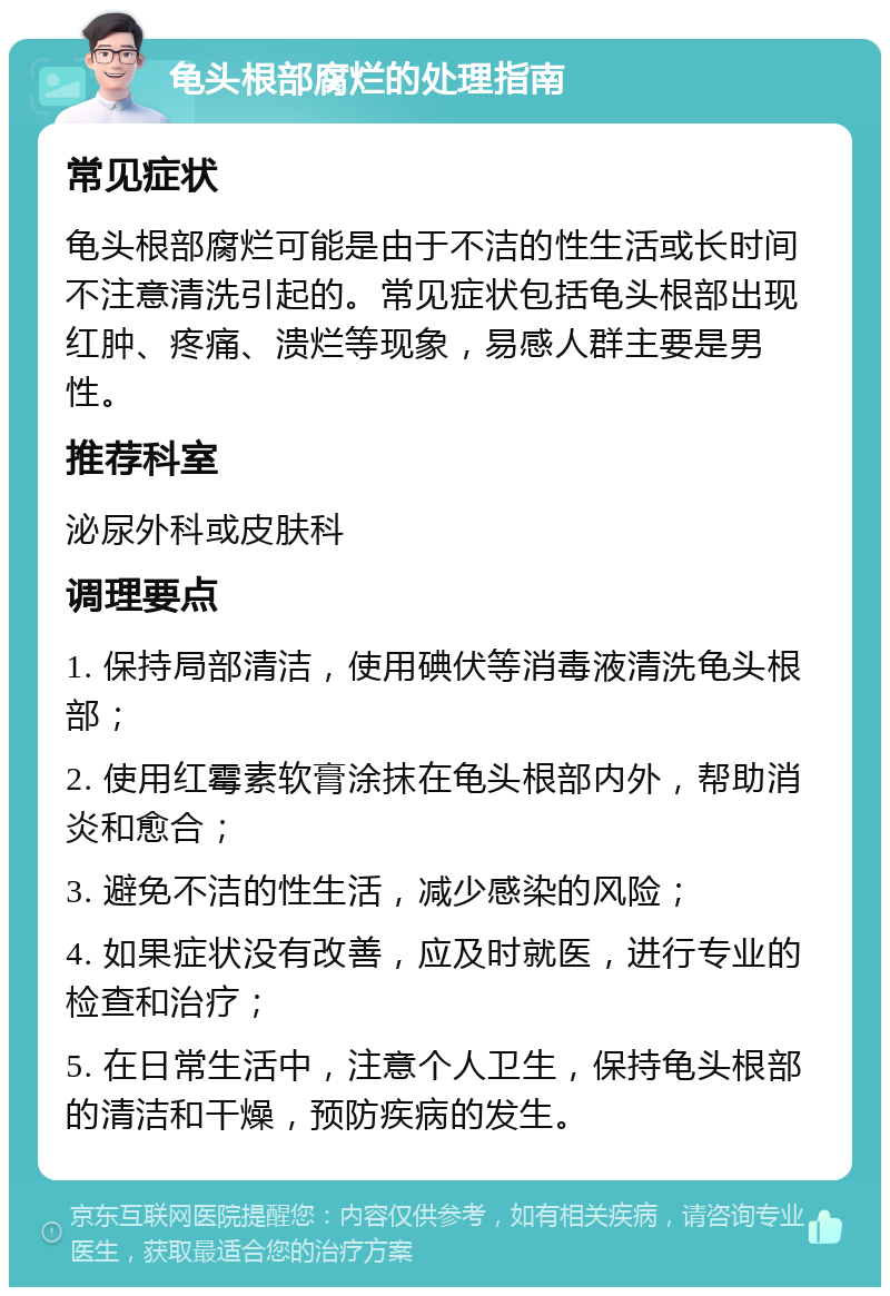 龟头根部腐烂的处理指南 常见症状 龟头根部腐烂可能是由于不洁的性生活或长时间不注意清洗引起的。常见症状包括龟头根部出现红肿、疼痛、溃烂等现象，易感人群主要是男性。 推荐科室 泌尿外科或皮肤科 调理要点 1. 保持局部清洁，使用碘伏等消毒液清洗龟头根部； 2. 使用红霉素软膏涂抹在龟头根部内外，帮助消炎和愈合； 3. 避免不洁的性生活，减少感染的风险； 4. 如果症状没有改善，应及时就医，进行专业的检查和治疗； 5. 在日常生活中，注意个人卫生，保持龟头根部的清洁和干燥，预防疾病的发生。