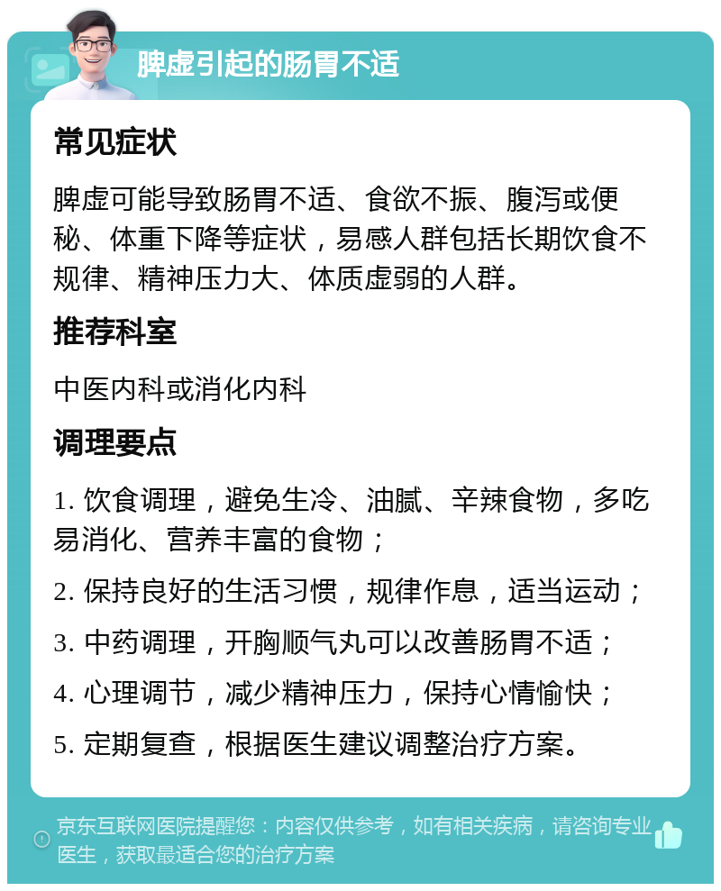 脾虚引起的肠胃不适 常见症状 脾虚可能导致肠胃不适、食欲不振、腹泻或便秘、体重下降等症状，易感人群包括长期饮食不规律、精神压力大、体质虚弱的人群。 推荐科室 中医内科或消化内科 调理要点 1. 饮食调理，避免生冷、油腻、辛辣食物，多吃易消化、营养丰富的食物； 2. 保持良好的生活习惯，规律作息，适当运动； 3. 中药调理，开胸顺气丸可以改善肠胃不适； 4. 心理调节，减少精神压力，保持心情愉快； 5. 定期复查，根据医生建议调整治疗方案。