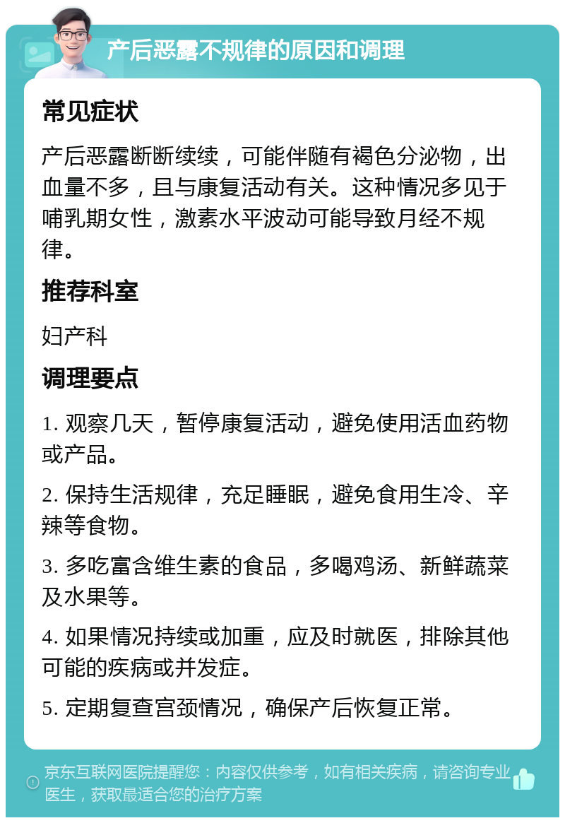 产后恶露不规律的原因和调理 常见症状 产后恶露断断续续，可能伴随有褐色分泌物，出血量不多，且与康复活动有关。这种情况多见于哺乳期女性，激素水平波动可能导致月经不规律。 推荐科室 妇产科 调理要点 1. 观察几天，暂停康复活动，避免使用活血药物或产品。 2. 保持生活规律，充足睡眠，避免食用生冷、辛辣等食物。 3. 多吃富含维生素的食品，多喝鸡汤、新鲜蔬菜及水果等。 4. 如果情况持续或加重，应及时就医，排除其他可能的疾病或并发症。 5. 定期复查宫颈情况，确保产后恢复正常。