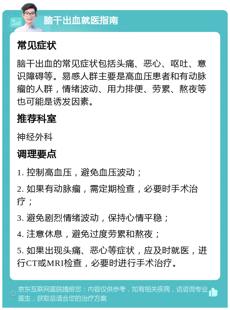 脑干出血就医指南 常见症状 脑干出血的常见症状包括头痛、恶心、呕吐、意识障碍等。易感人群主要是高血压患者和有动脉瘤的人群，情绪波动、用力排便、劳累、熬夜等也可能是诱发因素。 推荐科室 神经外科 调理要点 1. 控制高血压，避免血压波动； 2. 如果有动脉瘤，需定期检查，必要时手术治疗； 3. 避免剧烈情绪波动，保持心情平稳； 4. 注意休息，避免过度劳累和熬夜； 5. 如果出现头痛、恶心等症状，应及时就医，进行CT或MRI检查，必要时进行手术治疗。