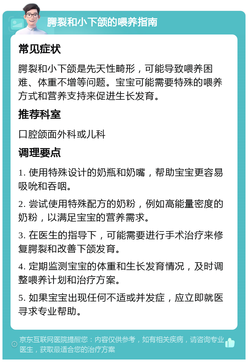 腭裂和小下颌的喂养指南 常见症状 腭裂和小下颌是先天性畸形，可能导致喂养困难、体重不增等问题。宝宝可能需要特殊的喂养方式和营养支持来促进生长发育。 推荐科室 口腔颌面外科或儿科 调理要点 1. 使用特殊设计的奶瓶和奶嘴，帮助宝宝更容易吸吮和吞咽。 2. 尝试使用特殊配方的奶粉，例如高能量密度的奶粉，以满足宝宝的营养需求。 3. 在医生的指导下，可能需要进行手术治疗来修复腭裂和改善下颌发育。 4. 定期监测宝宝的体重和生长发育情况，及时调整喂养计划和治疗方案。 5. 如果宝宝出现任何不适或并发症，应立即就医寻求专业帮助。