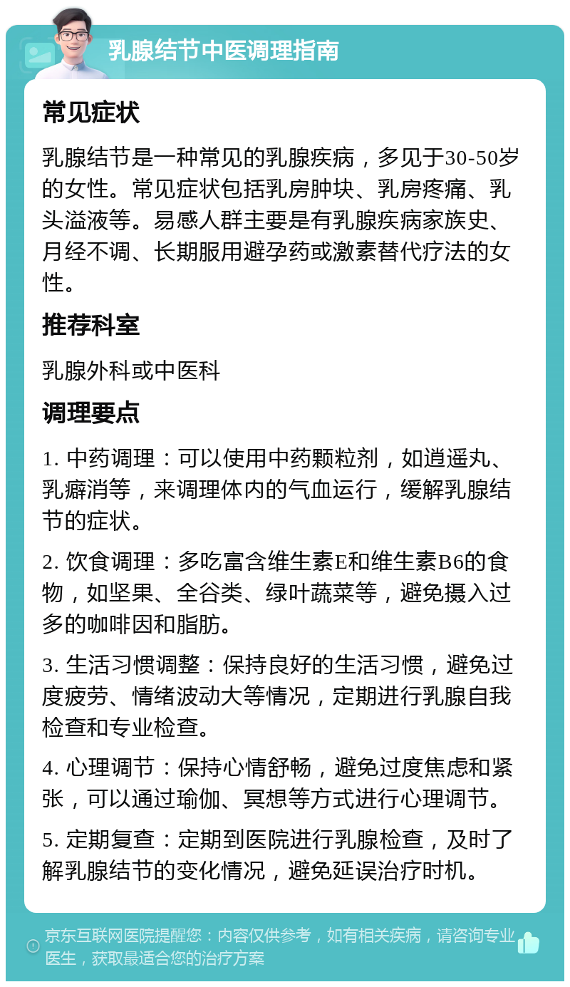 乳腺结节中医调理指南 常见症状 乳腺结节是一种常见的乳腺疾病，多见于30-50岁的女性。常见症状包括乳房肿块、乳房疼痛、乳头溢液等。易感人群主要是有乳腺疾病家族史、月经不调、长期服用避孕药或激素替代疗法的女性。 推荐科室 乳腺外科或中医科 调理要点 1. 中药调理：可以使用中药颗粒剂，如逍遥丸、乳癖消等，来调理体内的气血运行，缓解乳腺结节的症状。 2. 饮食调理：多吃富含维生素E和维生素B6的食物，如坚果、全谷类、绿叶蔬菜等，避免摄入过多的咖啡因和脂肪。 3. 生活习惯调整：保持良好的生活习惯，避免过度疲劳、情绪波动大等情况，定期进行乳腺自我检查和专业检查。 4. 心理调节：保持心情舒畅，避免过度焦虑和紧张，可以通过瑜伽、冥想等方式进行心理调节。 5. 定期复查：定期到医院进行乳腺检查，及时了解乳腺结节的变化情况，避免延误治疗时机。