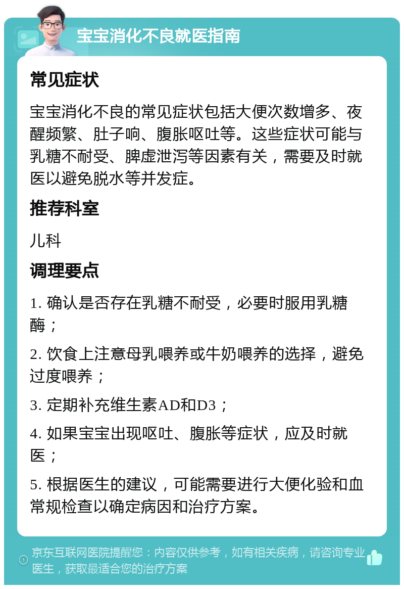 宝宝消化不良就医指南 常见症状 宝宝消化不良的常见症状包括大便次数增多、夜醒频繁、肚子响、腹胀呕吐等。这些症状可能与乳糖不耐受、脾虚泄泻等因素有关，需要及时就医以避免脱水等并发症。 推荐科室 儿科 调理要点 1. 确认是否存在乳糖不耐受，必要时服用乳糖酶； 2. 饮食上注意母乳喂养或牛奶喂养的选择，避免过度喂养； 3. 定期补充维生素AD和D3； 4. 如果宝宝出现呕吐、腹胀等症状，应及时就医； 5. 根据医生的建议，可能需要进行大便化验和血常规检查以确定病因和治疗方案。