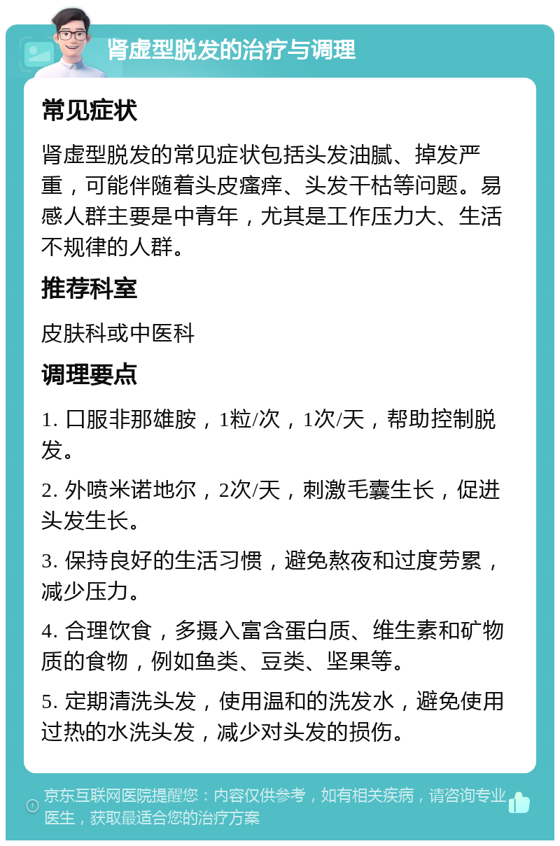 肾虚型脱发的治疗与调理 常见症状 肾虚型脱发的常见症状包括头发油腻、掉发严重，可能伴随着头皮瘙痒、头发干枯等问题。易感人群主要是中青年，尤其是工作压力大、生活不规律的人群。 推荐科室 皮肤科或中医科 调理要点 1. 口服非那雄胺，1粒/次，1次/天，帮助控制脱发。 2. 外喷米诺地尔，2次/天，刺激毛囊生长，促进头发生长。 3. 保持良好的生活习惯，避免熬夜和过度劳累，减少压力。 4. 合理饮食，多摄入富含蛋白质、维生素和矿物质的食物，例如鱼类、豆类、坚果等。 5. 定期清洗头发，使用温和的洗发水，避免使用过热的水洗头发，减少对头发的损伤。