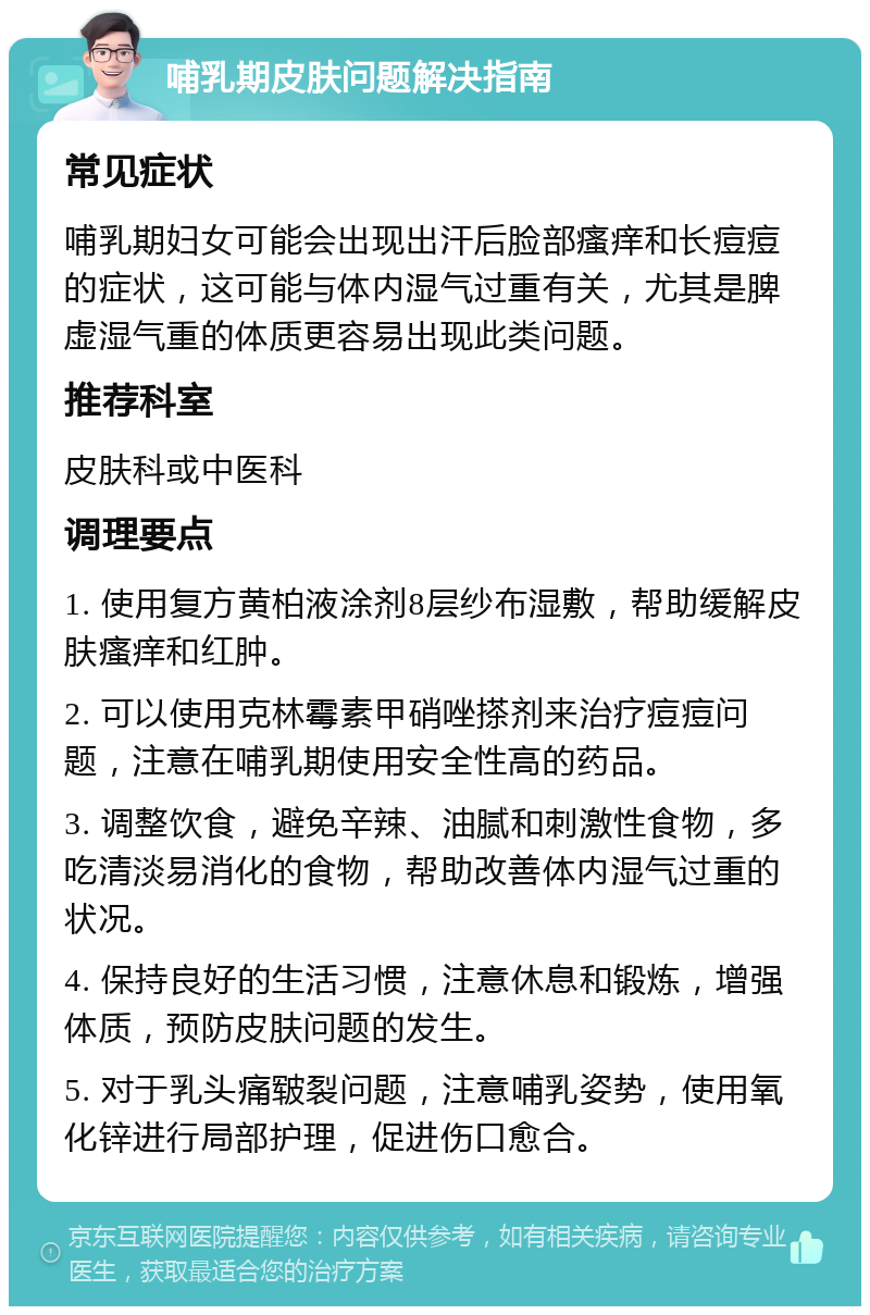 哺乳期皮肤问题解决指南 常见症状 哺乳期妇女可能会出现出汗后脸部瘙痒和长痘痘的症状，这可能与体内湿气过重有关，尤其是脾虚湿气重的体质更容易出现此类问题。 推荐科室 皮肤科或中医科 调理要点 1. 使用复方黄柏液涂剂8层纱布湿敷，帮助缓解皮肤瘙痒和红肿。 2. 可以使用克林霉素甲硝唑搽剂来治疗痘痘问题，注意在哺乳期使用安全性高的药品。 3. 调整饮食，避免辛辣、油腻和刺激性食物，多吃清淡易消化的食物，帮助改善体内湿气过重的状况。 4. 保持良好的生活习惯，注意休息和锻炼，增强体质，预防皮肤问题的发生。 5. 对于乳头痛皲裂问题，注意哺乳姿势，使用氧化锌进行局部护理，促进伤口愈合。