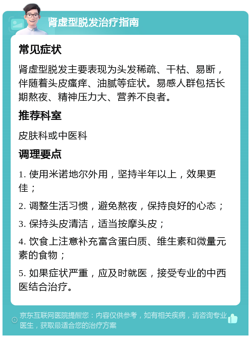 肾虚型脱发治疗指南 常见症状 肾虚型脱发主要表现为头发稀疏、干枯、易断，伴随着头皮瘙痒、油腻等症状。易感人群包括长期熬夜、精神压力大、营养不良者。 推荐科室 皮肤科或中医科 调理要点 1. 使用米诺地尔外用，坚持半年以上，效果更佳； 2. 调整生活习惯，避免熬夜，保持良好的心态； 3. 保持头皮清洁，适当按摩头皮； 4. 饮食上注意补充富含蛋白质、维生素和微量元素的食物； 5. 如果症状严重，应及时就医，接受专业的中西医结合治疗。