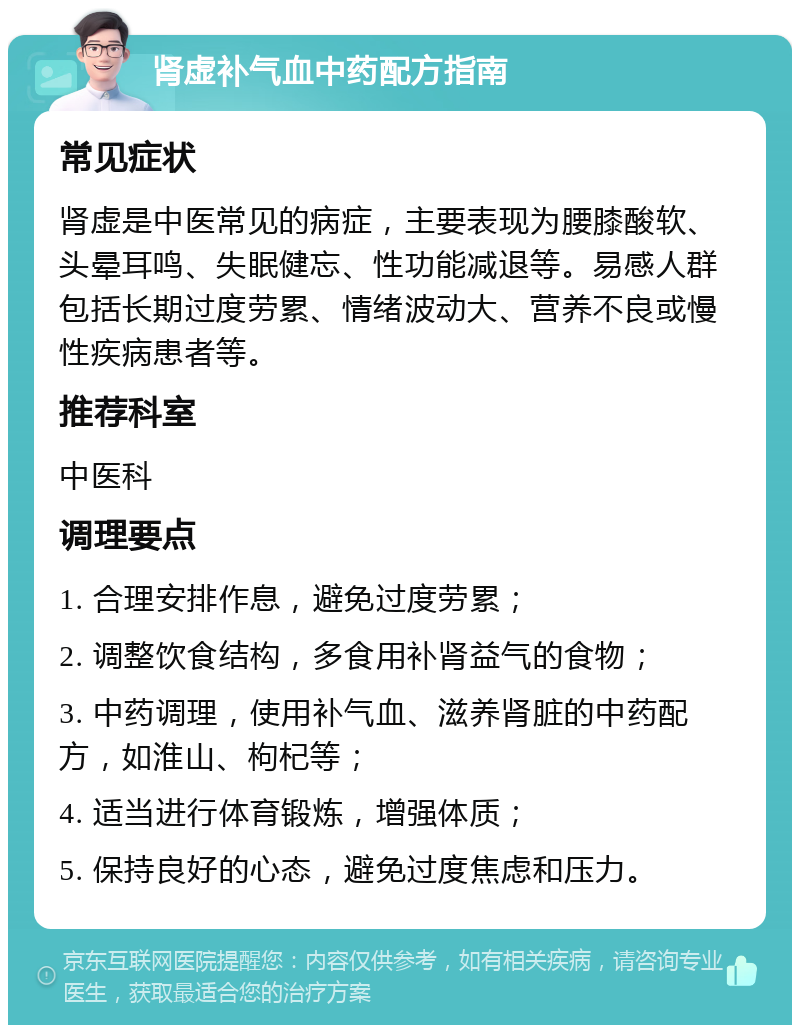 肾虚补气血中药配方指南 常见症状 肾虚是中医常见的病症，主要表现为腰膝酸软、头晕耳鸣、失眠健忘、性功能减退等。易感人群包括长期过度劳累、情绪波动大、营养不良或慢性疾病患者等。 推荐科室 中医科 调理要点 1. 合理安排作息，避免过度劳累； 2. 调整饮食结构，多食用补肾益气的食物； 3. 中药调理，使用补气血、滋养肾脏的中药配方，如淮山、枸杞等； 4. 适当进行体育锻炼，增强体质； 5. 保持良好的心态，避免过度焦虑和压力。