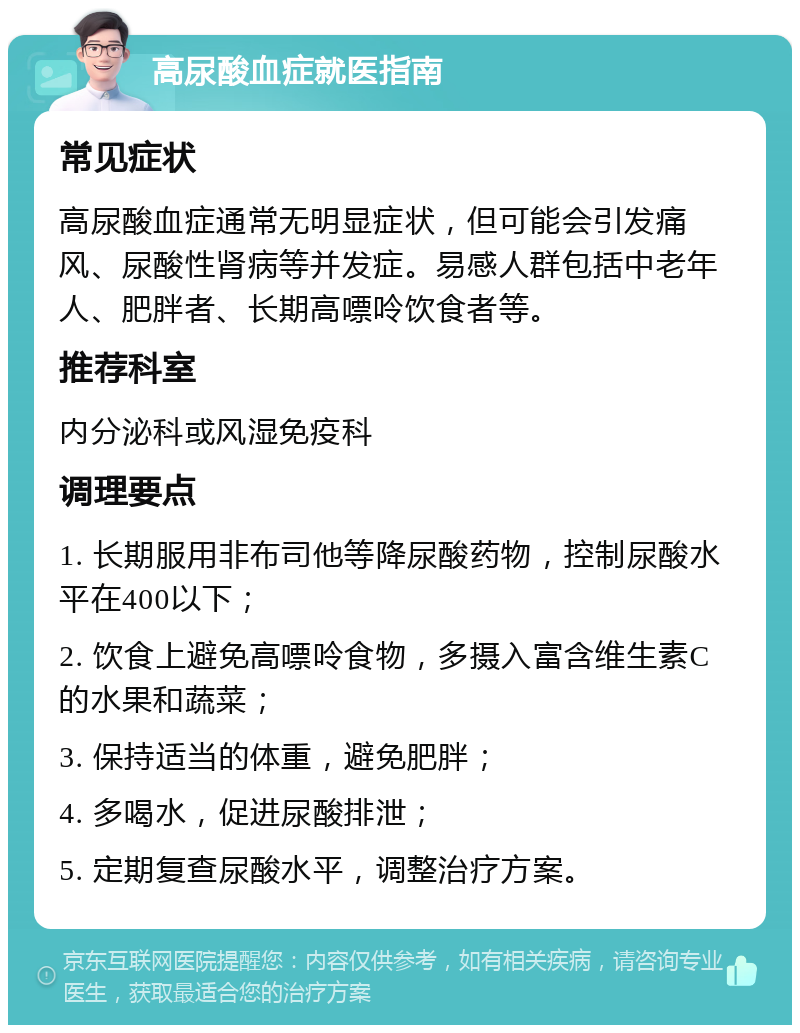 高尿酸血症就医指南 常见症状 高尿酸血症通常无明显症状，但可能会引发痛风、尿酸性肾病等并发症。易感人群包括中老年人、肥胖者、长期高嘌呤饮食者等。 推荐科室 内分泌科或风湿免疫科 调理要点 1. 长期服用非布司他等降尿酸药物，控制尿酸水平在400以下； 2. 饮食上避免高嘌呤食物，多摄入富含维生素C的水果和蔬菜； 3. 保持适当的体重，避免肥胖； 4. 多喝水，促进尿酸排泄； 5. 定期复查尿酸水平，调整治疗方案。