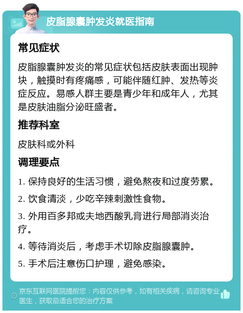 皮脂腺囊肿发炎就医指南 常见症状 皮脂腺囊肿发炎的常见症状包括皮肤表面出现肿块，触摸时有疼痛感，可能伴随红肿、发热等炎症反应。易感人群主要是青少年和成年人，尤其是皮肤油脂分泌旺盛者。 推荐科室 皮肤科或外科 调理要点 1. 保持良好的生活习惯，避免熬夜和过度劳累。 2. 饮食清淡，少吃辛辣刺激性食物。 3. 外用百多邦或夫地西酸乳膏进行局部消炎治疗。 4. 等待消炎后，考虑手术切除皮脂腺囊肿。 5. 手术后注意伤口护理，避免感染。