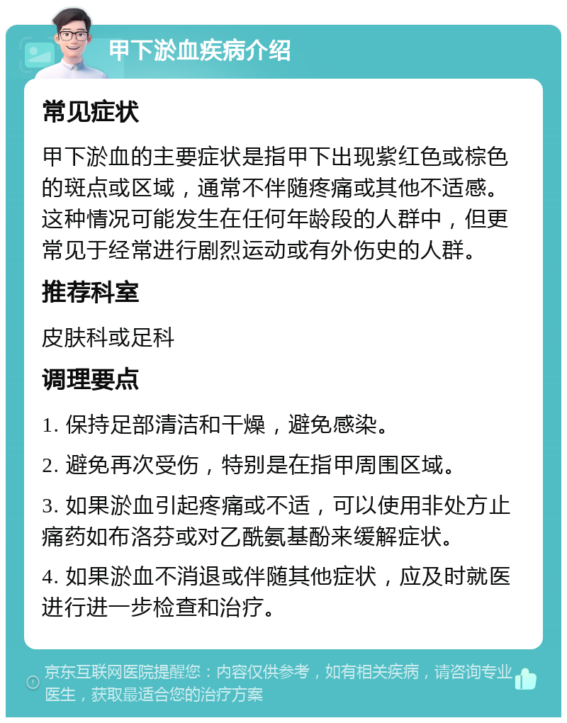 甲下淤血疾病介绍 常见症状 甲下淤血的主要症状是指甲下出现紫红色或棕色的斑点或区域，通常不伴随疼痛或其他不适感。这种情况可能发生在任何年龄段的人群中，但更常见于经常进行剧烈运动或有外伤史的人群。 推荐科室 皮肤科或足科 调理要点 1. 保持足部清洁和干燥，避免感染。 2. 避免再次受伤，特别是在指甲周围区域。 3. 如果淤血引起疼痛或不适，可以使用非处方止痛药如布洛芬或对乙酰氨基酚来缓解症状。 4. 如果淤血不消退或伴随其他症状，应及时就医进行进一步检查和治疗。