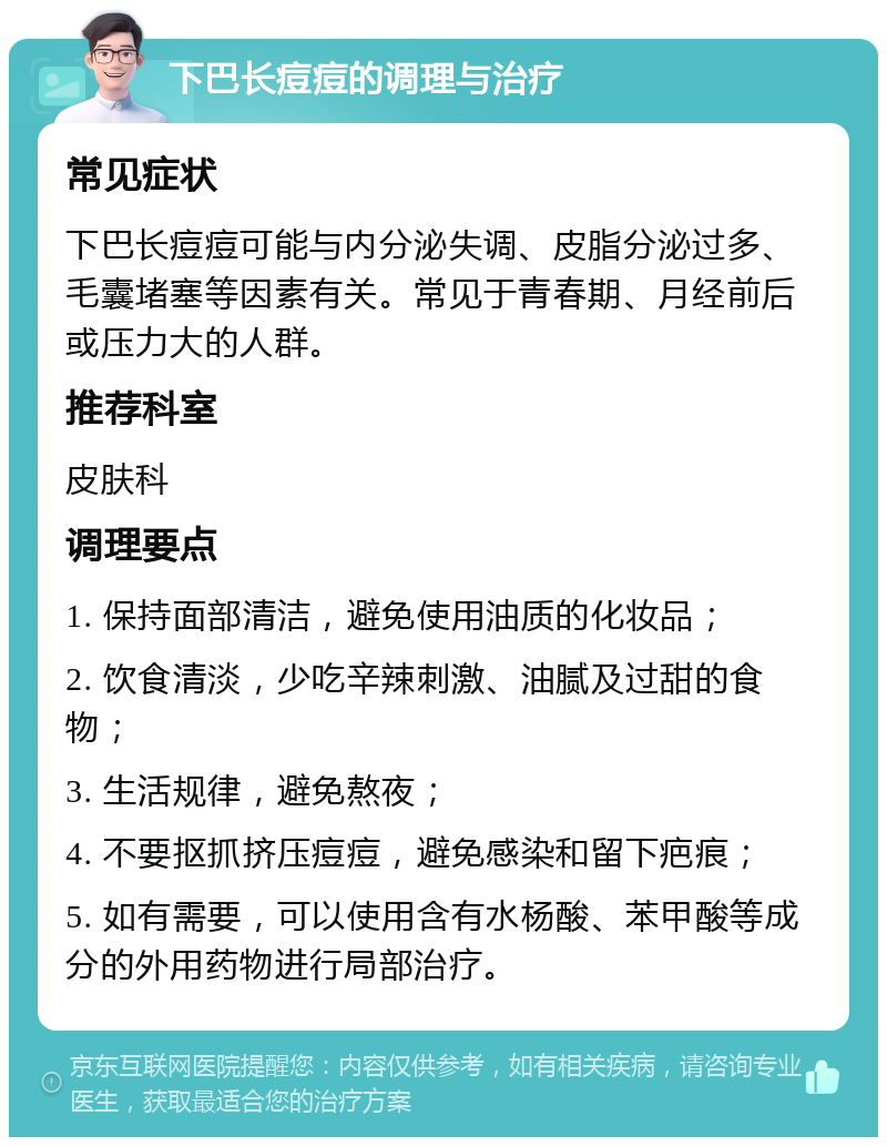 下巴长痘痘的调理与治疗 常见症状 下巴长痘痘可能与内分泌失调、皮脂分泌过多、毛囊堵塞等因素有关。常见于青春期、月经前后或压力大的人群。 推荐科室 皮肤科 调理要点 1. 保持面部清洁，避免使用油质的化妆品； 2. 饮食清淡，少吃辛辣刺激、油腻及过甜的食物； 3. 生活规律，避免熬夜； 4. 不要抠抓挤压痘痘，避免感染和留下疤痕； 5. 如有需要，可以使用含有水杨酸、苯甲酸等成分的外用药物进行局部治疗。